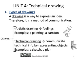 Oscar Robledo 12/2023 1
UNIT 4: Technical drawing
Drawing
1. Types of drawings
A drawing is a way to express an idea.
Therefore, it is a method of communication.
•Artistic drawing → feelings.
Examples: a painting, a cartoon
•Technical drawing → communicate
technical info by representing objects.
Examples: a sketch, a plan
 
