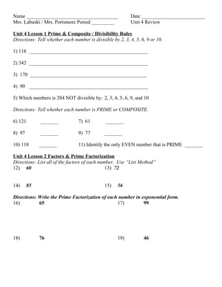 Name ____________________________________                  Date _________________________
Mrs. Labuski / Mrs. Portsmore Period _________             Unit 4 Review

Unit 4 Lesson 1 Prime & Composite / Divisibility Rules
Directions: Tell whether each number is divisible by 2, 3, 4, 5, 6, 9 or 10.

1) 118 _______________________________________________

2) 342 _______________________________________________

3) 170 ______________________________________________

4) 90 _______________________________________________

5) Which numbers is 284 NOT divisible by: 2, 3, 4, 5, 6, 9, and 10

Directions: Tell whether each number is PRIME or COMPOSITE.

6) 121       _______             7) 61         _______

8) 97        _______             9) 77        _______

10) 118      _______             11) Identify the only EVEN number that is PRIME _______

Unit 4 Lesson 2 Factors & Prime Factorization
Directions: List all of the factors of each number. Use “List Method”
12) 60                                         13) 72


14)     85                                    15)    56

Directions: Write the Prime Factorization of each number in exponential form.
16)         65                                   17)         99




18)          76                                      19)          46
 