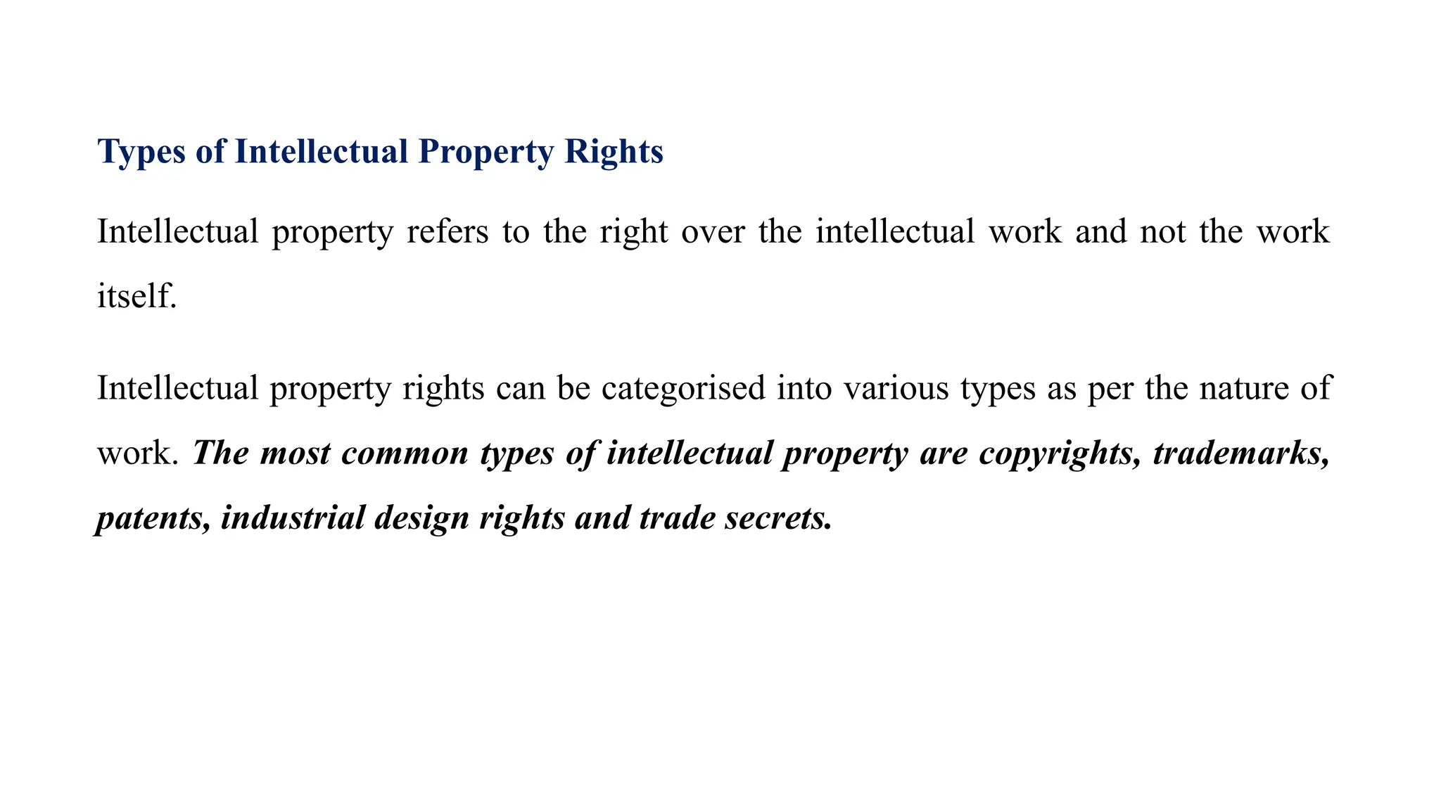 Types of Intellectual Property Rights
Intellectual property refers to the right over the intellectual work and not the work
itself.
Intellectual property rights can be categorised into various types as per the nature of
work. The most common types of intellectual property are copyrights, trademarks,
patents, industrial design rights and trade secrets.
 