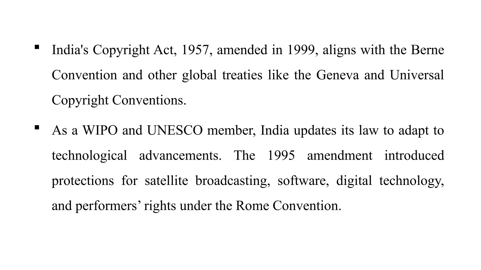  India's Copyright Act, 1957, amended in 1999, aligns with the Berne
Convention and other global treaties like the Geneva and Universal
Copyright Conventions.
 As a WIPO and UNESCO member, India updates its law to adapt to
technological advancements. The 1995 amendment introduced
protections for satellite broadcasting, software, digital technology,
and performers’ rights under the Rome Convention.
 