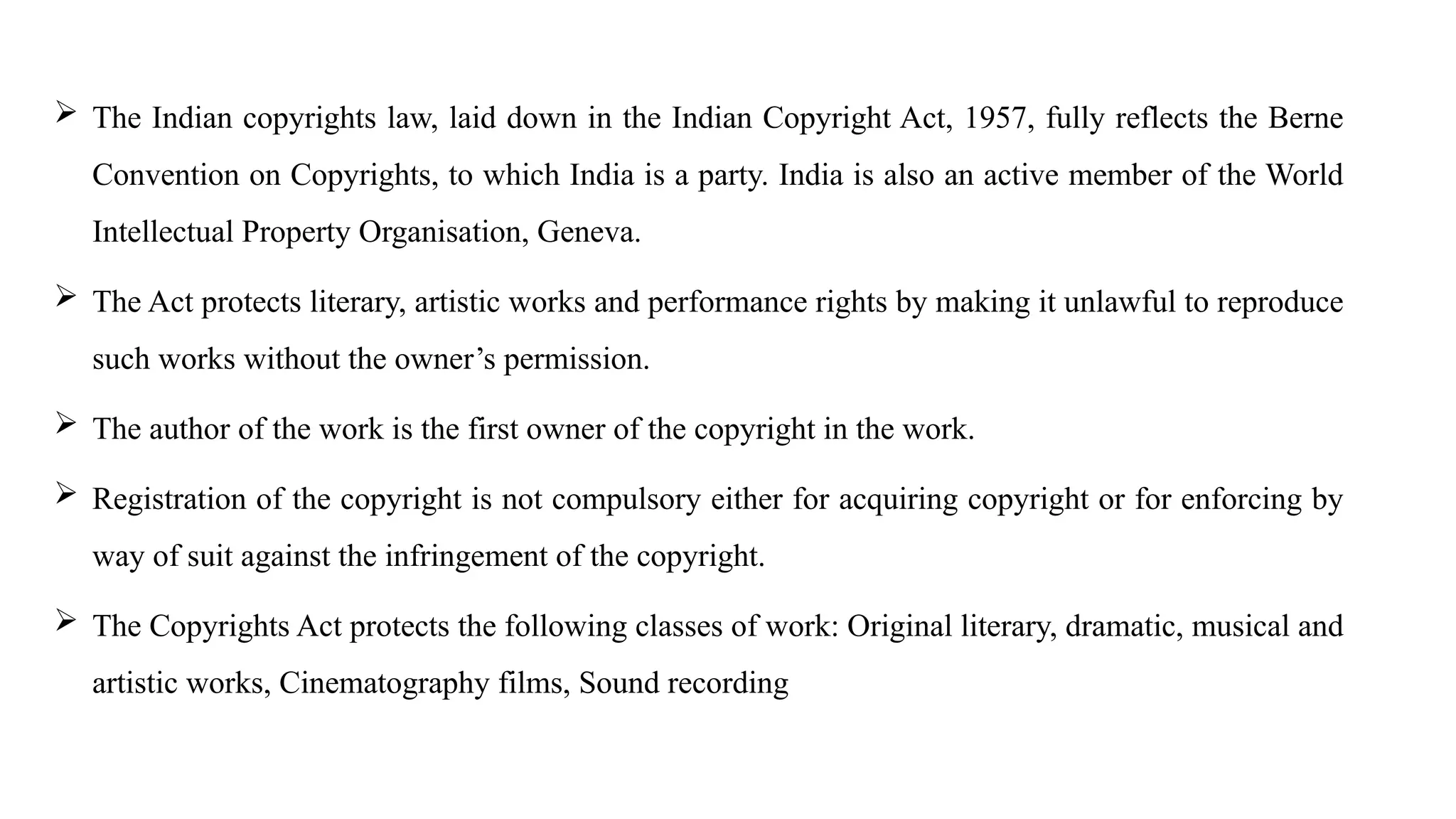  The Indian copyrights law, laid down in the Indian Copyright Act, 1957, fully reflects the Berne
Convention on Copyrights, to which India is a party. India is also an active member of the World
Intellectual Property Organisation, Geneva.
 The Act protects literary, artistic works and performance rights by making it unlawful to reproduce
such works without the owner’s permission.
 The author of the work is the first owner of the copyright in the work.
 Registration of the copyright is not compulsory either for acquiring copyright or for enforcing by
way of suit against the infringement of the copyright.
 The Copyrights Act protects the following classes of work: Original literary, dramatic, musical and
artistic works, Cinematography films, Sound recording
 