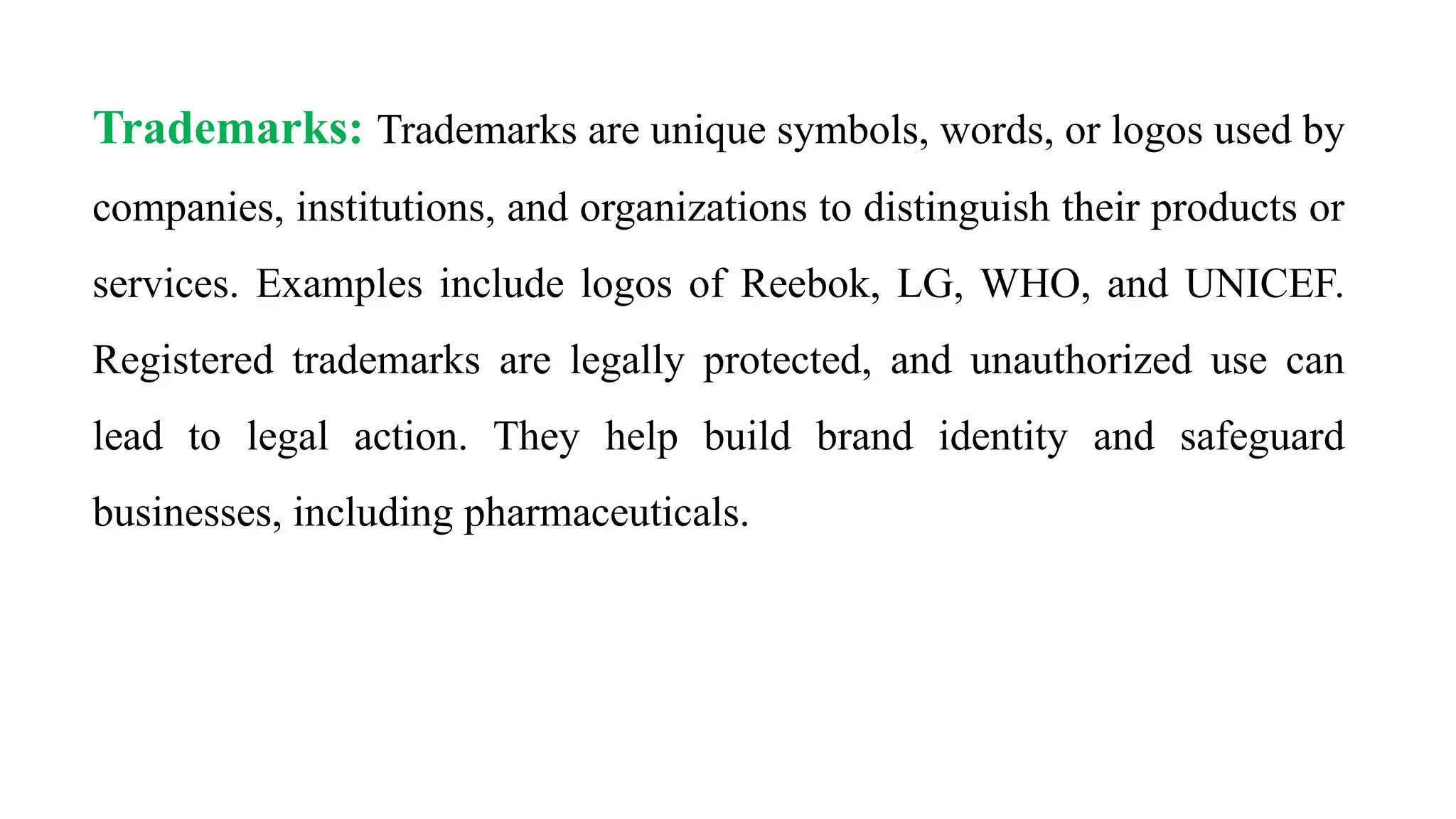 Trademarks: Trademarks are unique symbols, words, or logos used by
companies, institutions, and organizations to distinguish their products or
services. Examples include logos of Reebok, LG, WHO, and UNICEF.
Registered trademarks are legally protected, and unauthorized use can
lead to legal action. They help build brand identity and safeguard
businesses, including pharmaceuticals.
 