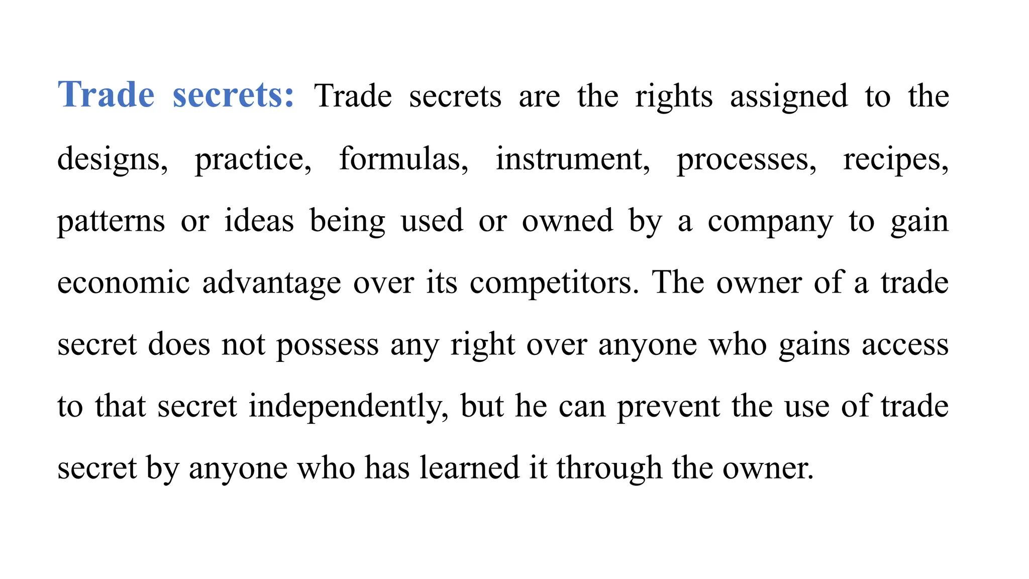 Trade secrets: Trade secrets are the rights assigned to the
designs, practice, formulas, instrument, processes, recipes,
patterns or ideas being used or owned by a company to gain
economic advantage over its competitors. The owner of a trade
secret does not possess any right over anyone who gains access
to that secret independently, but he can prevent the use of trade
secret by anyone who has learned it through the owner.
 