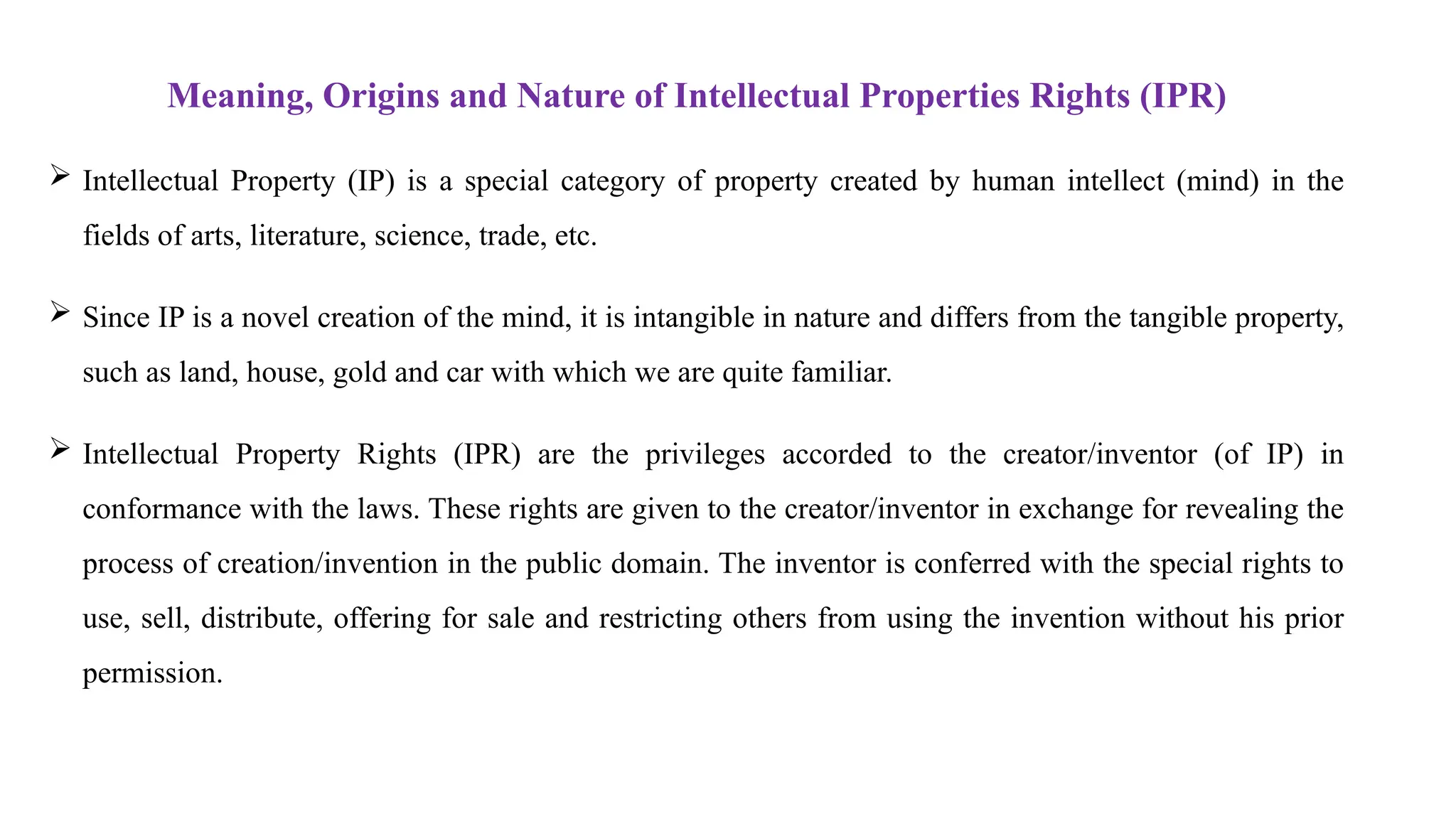 Meaning, Origins and Nature of Intellectual Properties Rights (IPR)
 Intellectual Property (IP) is a special category of property created by human intellect (mind) in the
fields of arts, literature, science, trade, etc.
 Since IP is a novel creation of the mind, it is intangible in nature and differs from the tangible property,
such as land, house, gold and car with which we are quite familiar.
 Intellectual Property Rights (IPR) are the privileges accorded to the creator/inventor (of IP) in
conformance with the laws. These rights are given to the creator/inventor in exchange for revealing the
process of creation/invention in the public domain. The inventor is conferred with the special rights to
use, sell, distribute, offering for sale and restricting others from using the invention without his prior
permission.
 