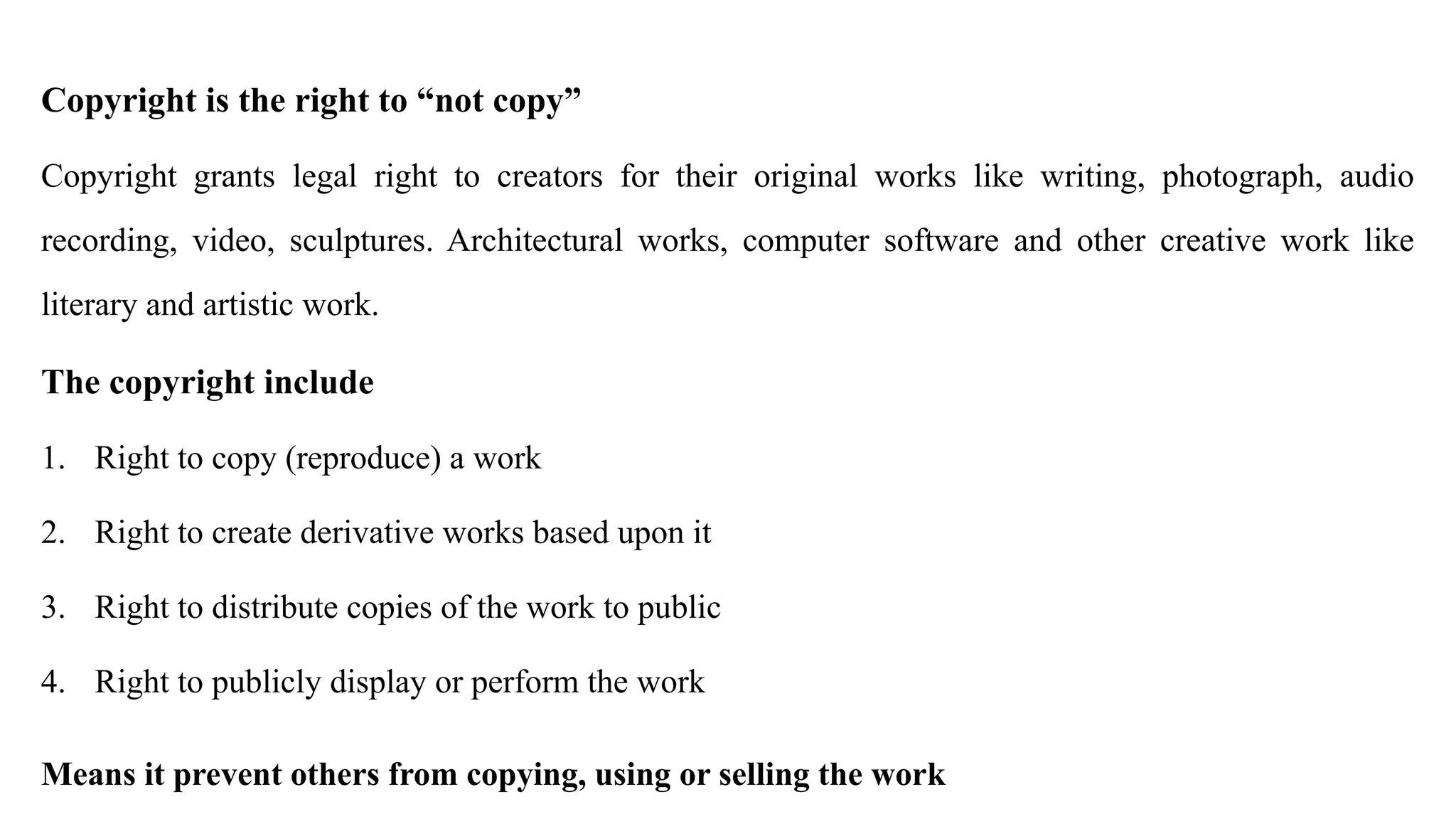 Copyright is the right to “not copy”
Copyright grants legal right to creators for their original works like writing, photograph, audio
recording, video, sculptures. Architectural works, computer software and other creative work like
literary and artistic work.
The copyright include
1. Right to copy (reproduce) a work
2. Right to create derivative works based upon it
3. Right to distribute copies of the work to public
4. Right to publicly display or perform the work
Means it prevent others from copying, using or selling the work
 