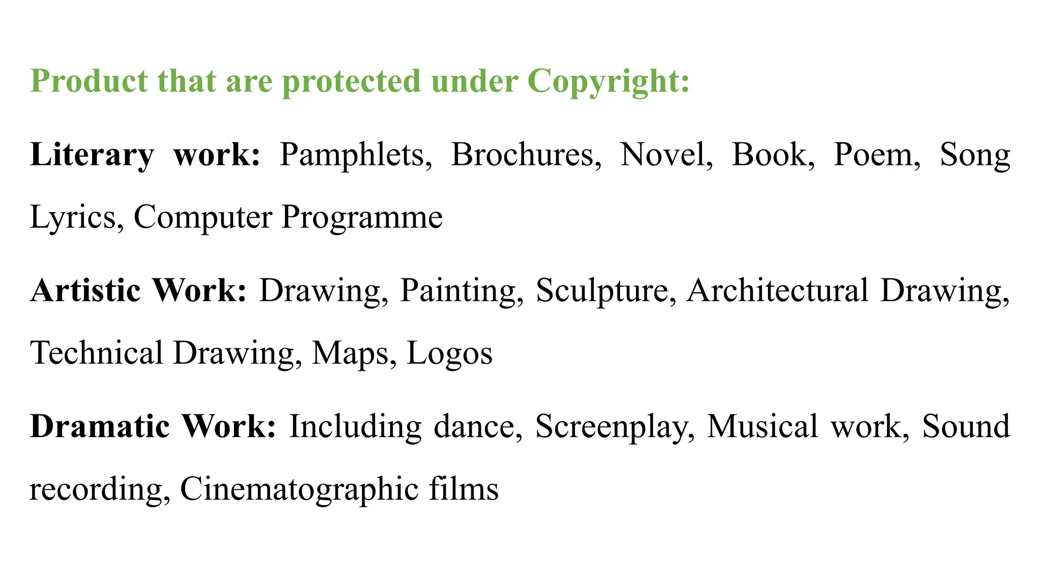 Product that are protected under Copyright:
Literary work: Pamphlets, Brochures, Novel, Book, Poem, Song
Lyrics, Computer Programme
Artistic Work: Drawing, Painting, Sculpture, Architectural Drawing,
Technical Drawing, Maps, Logos
Dramatic Work: Including dance, Screenplay, Musical work, Sound
recording, Cinematographic films
 
