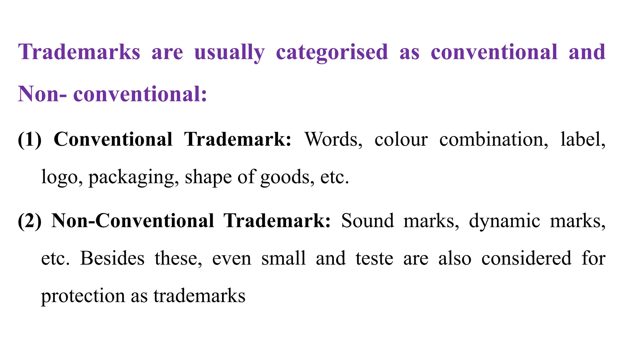 Trademarks are usually categorised as conventional and
Non- conventional:
(1) Conventional Trademark: Words, colour combination, label,
logo, packaging, shape of goods, etc.
(2) Non-Conventional Trademark: Sound marks, dynamic marks,
etc. Besides these, even small and teste are also considered for
protection as trademarks
 