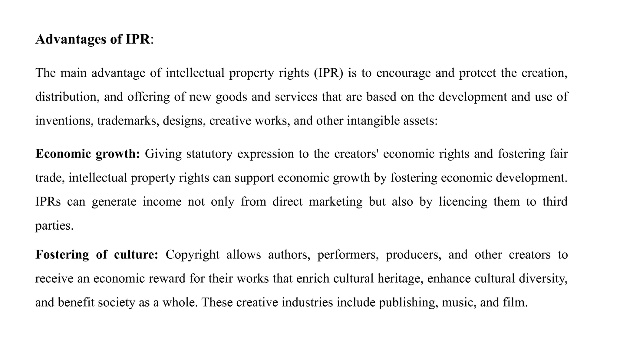 Advantages of IPR:
The main advantage of intellectual property rights (IPR) is to encourage and protect the creation,
distribution, and offering of new goods and services that are based on the development and use of
inventions, trademarks, designs, creative works, and other intangible assets:
Economic growth: Giving statutory expression to the creators' economic rights and fostering fair
trade, intellectual property rights can support economic growth by fostering economic development.
IPRs can generate income not only from direct marketing but also by licencing them to third
parties.
Fostering of culture: Copyright allows authors, performers, producers, and other creators to
receive an economic reward for their works that enrich cultural heritage, enhance cultural diversity,
and benefit society as a whole. These creative industries include publishing, music, and film.
 