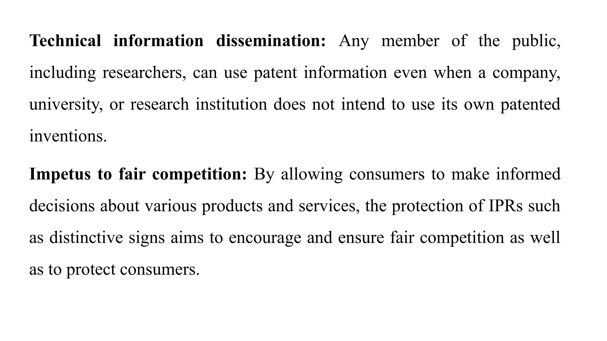 Technical information dissemination: Any member of the public,
including researchers, can use patent information even when a company,
university, or research institution does not intend to use its own patented
inventions.
Impetus to fair competition: By allowing consumers to make informed
decisions about various products and services, the protection of IPRs such
as distinctive signs aims to encourage and ensure fair competition as well
as to protect consumers.
 