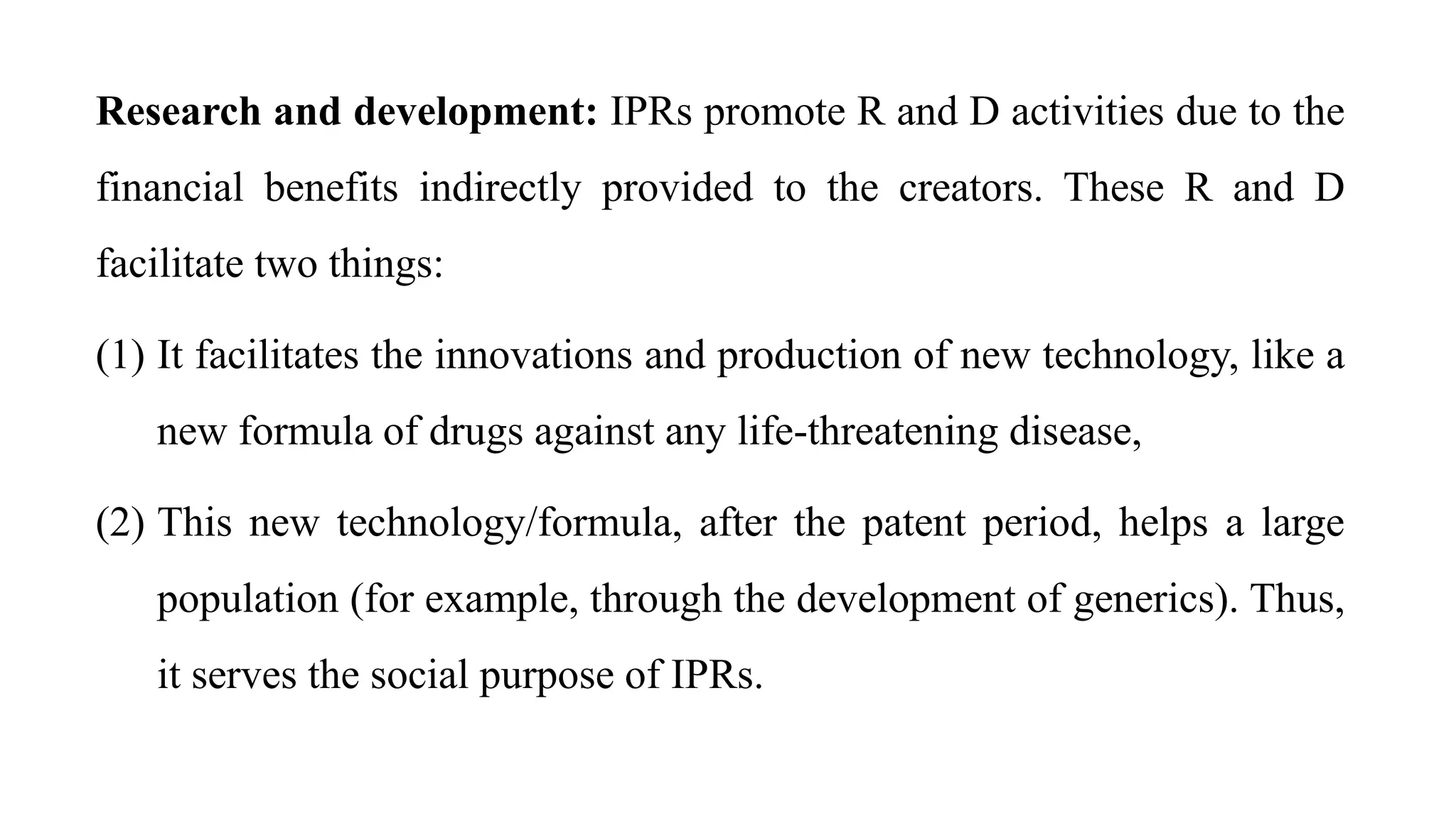 Research and development: IPRs promote R and D activities due to the
financial benefits indirectly provided to the creators. These R and D
facilitate two things:
(1) It facilitates the innovations and production of new technology, like a
new formula of drugs against any life-threatening disease,
(2) This new technology/formula, after the patent period, helps a large
population (for example, through the development of generics). Thus,
it serves the social purpose of IPRs.
 