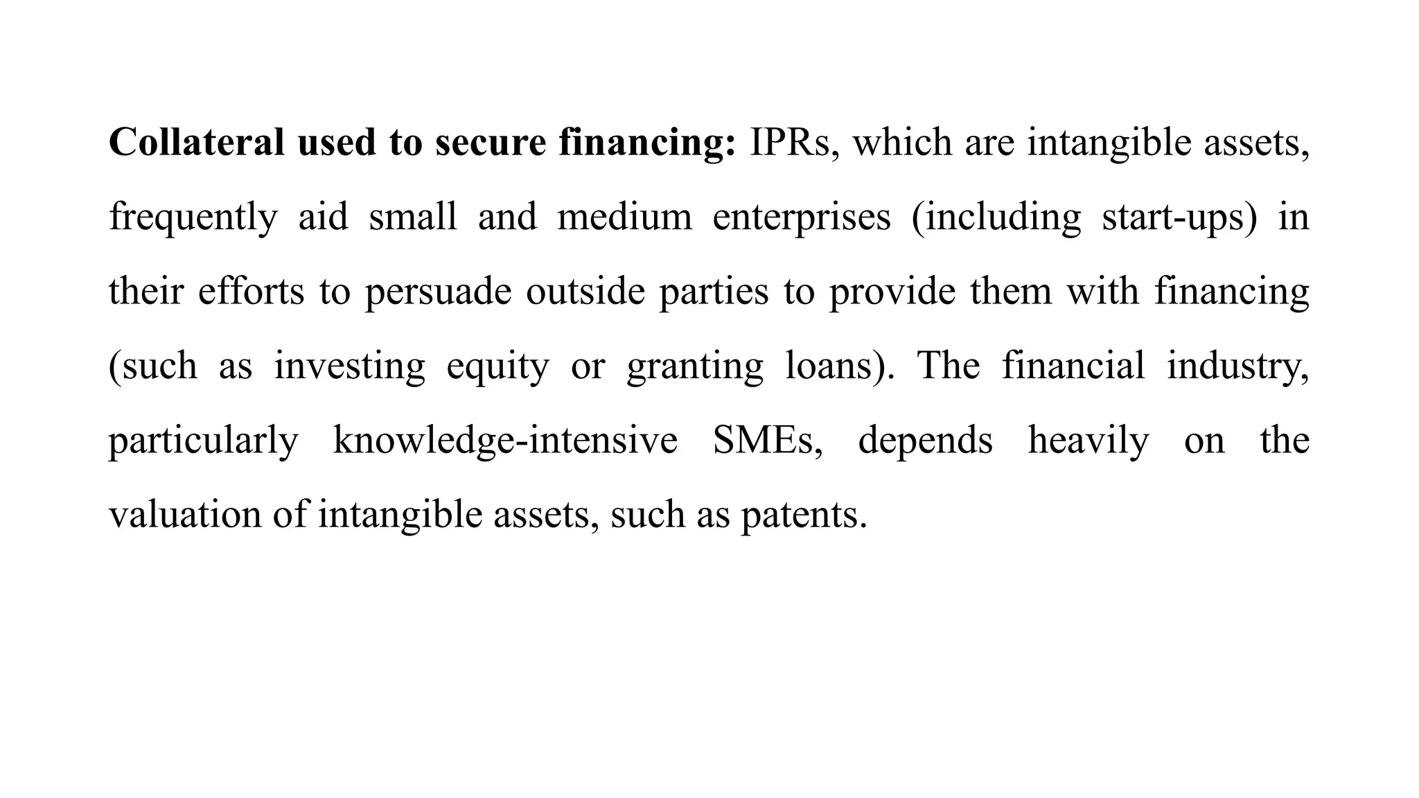 Collateral used to secure financing: IPRs, which are intangible assets,
frequently aid small and medium enterprises (including start-ups) in
their efforts to persuade outside parties to provide them with financing
(such as investing equity or granting loans). The financial industry,
particularly knowledge-intensive SMEs, depends heavily on the
valuation of intangible assets, such as patents.
 