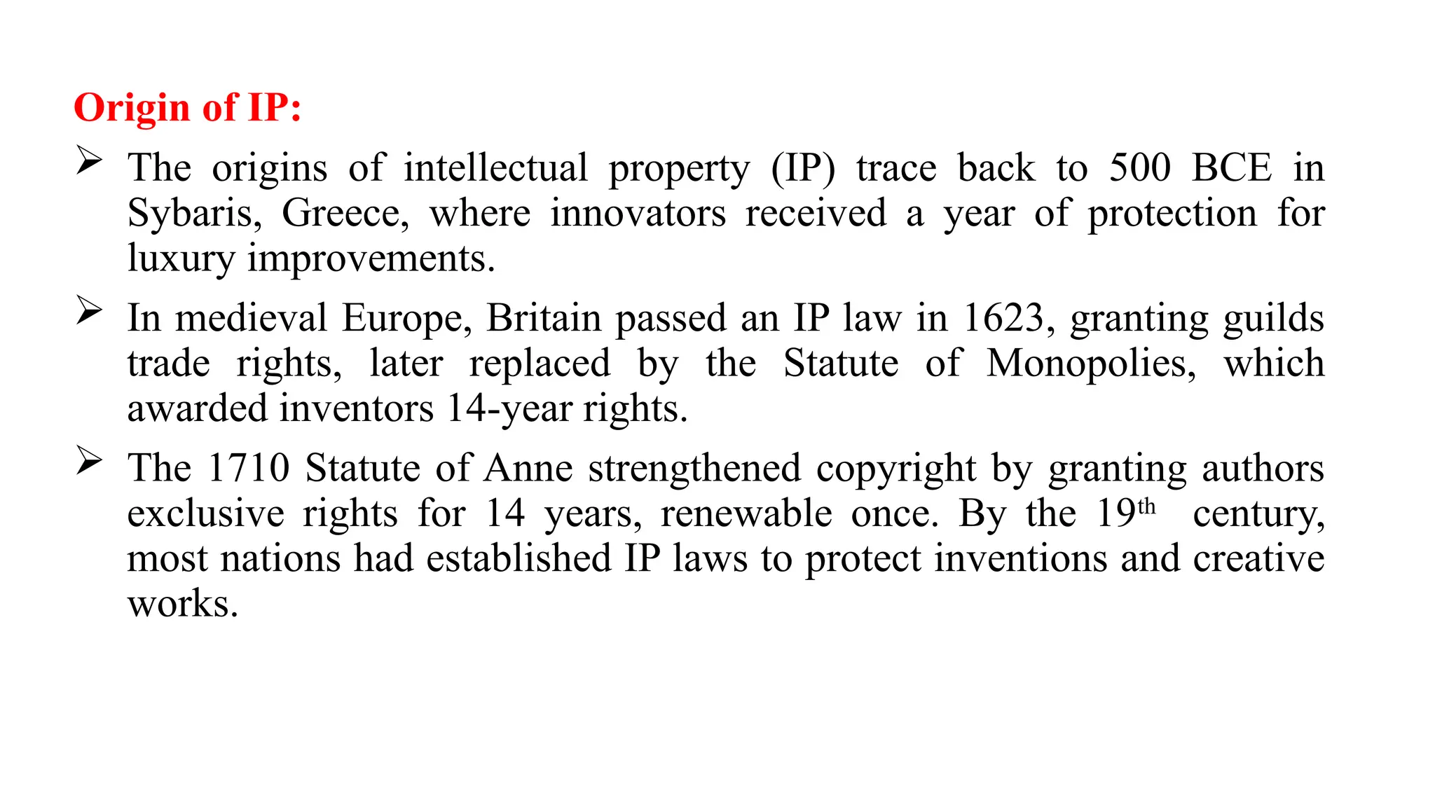 Origin of IP:
 The origins of intellectual property (IP) trace back to 500 BCE in
Sybaris, Greece, where innovators received a year of protection for
luxury improvements.
 In medieval Europe, Britain passed an IP law in 1623, granting guilds
trade rights, later replaced by the Statute of Monopolies, which
awarded inventors 14-year rights.
 The 1710 Statute of Anne strengthened copyright by granting authors
exclusive rights for 14 years, renewable once. By the 19th
century,
most nations had established IP laws to protect inventions and creative
works.
 
