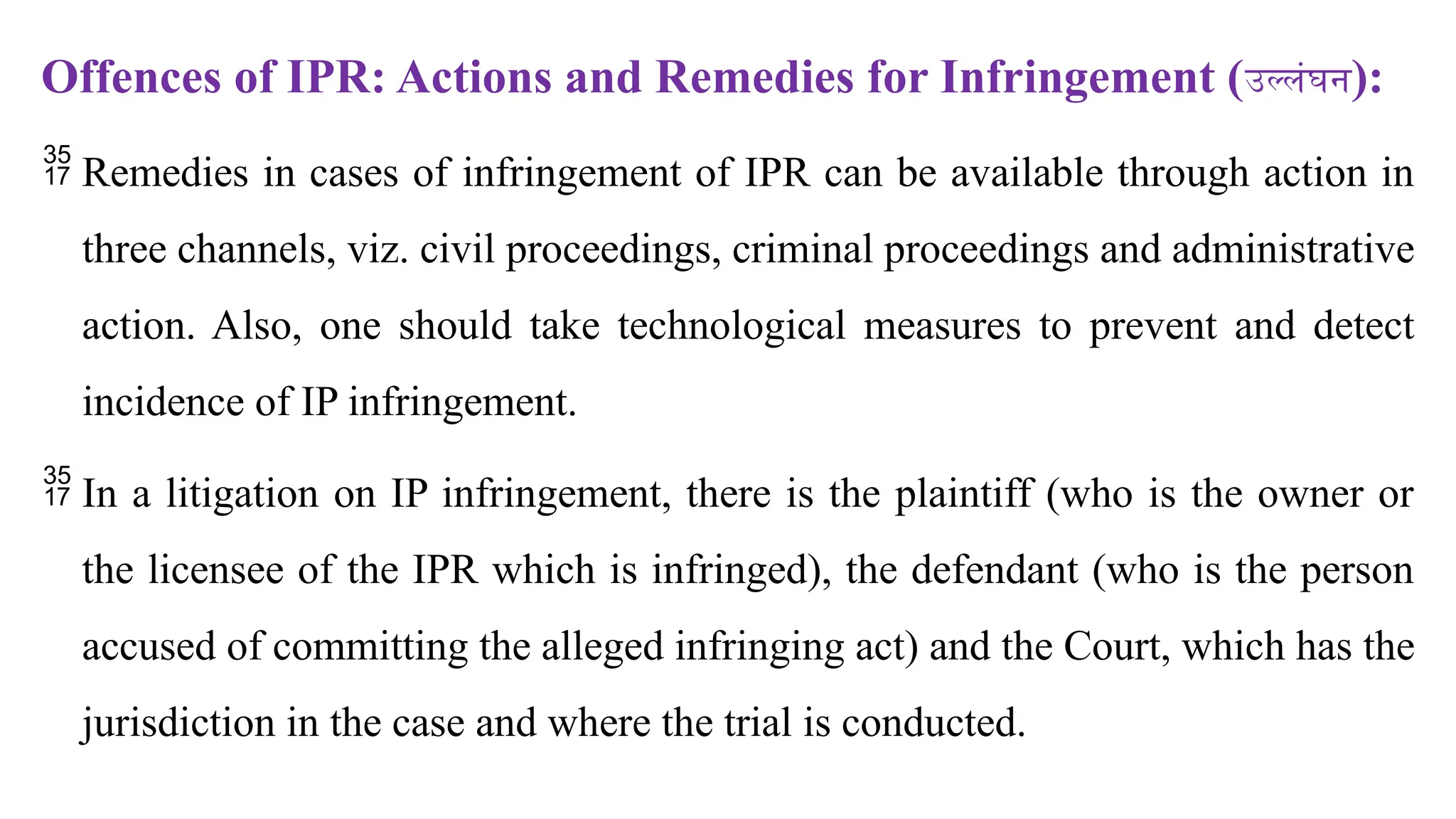 Offences of IPR: Actions and Remedies for Infringement (उल्लंघन):
 Remedies in cases of infringement of IPR can be available through action in
three channels, viz. civil proceedings, criminal proceedings and administrative
action. Also, one should take technological measures to prevent and detect
incidence of IP infringement.
 In a litigation on IP infringement, there is the plaintiff (who is the owner or
the licensee of the IPR which is infringed), the defendant (who is the person
accused of committing the alleged infringing act) and the Court, which has the
jurisdiction in the case and where the trial is conducted.
 