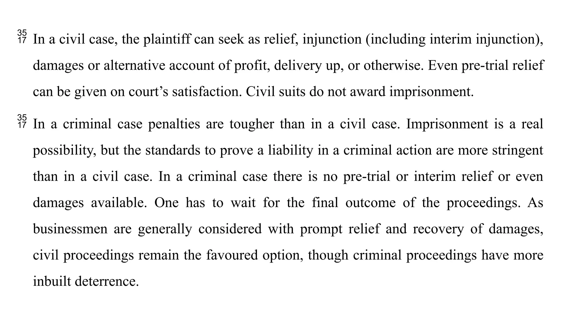  In a civil case, the plaintiff can seek as relief, injunction (including interim injunction),
damages or alternative account of profit, delivery up, or otherwise. Even pre-trial relief
can be given on court’s satisfaction. Civil suits do not award imprisonment.
 In a criminal case penalties are tougher than in a civil case. Imprisonment is a real
possibility, but the standards to prove a liability in a criminal action are more stringent
than in a civil case. In a criminal case there is no pre-trial or interim relief or even
damages available. One has to wait for the final outcome of the proceedings. As
businessmen are generally considered with prompt relief and recovery of damages,
civil proceedings remain the favoured option, though criminal proceedings have more
inbuilt deterrence.
 