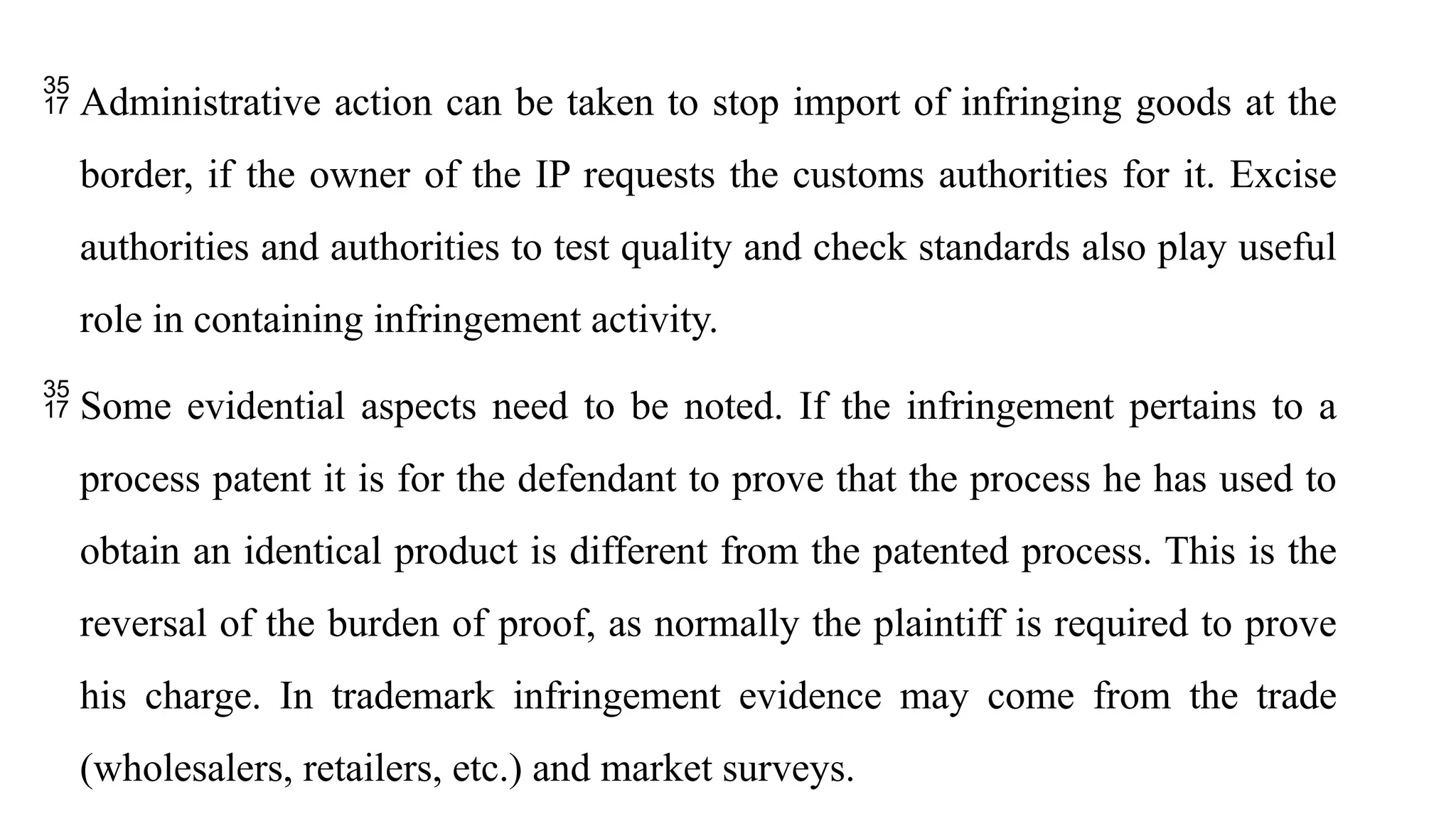  Administrative action can be taken to stop import of infringing goods at the
border, if the owner of the IP requests the customs authorities for it. Excise
authorities and authorities to test quality and check standards also play useful
role in containing infringement activity.
 Some evidential aspects need to be noted. If the infringement pertains to a
process patent it is for the defendant to prove that the process he has used to
obtain an identical product is different from the patented process. This is the
reversal of the burden of proof, as normally the plaintiff is required to prove
his charge. In trademark infringement evidence may come from the trade
(wholesalers, retailers, etc.) and market surveys.
 
