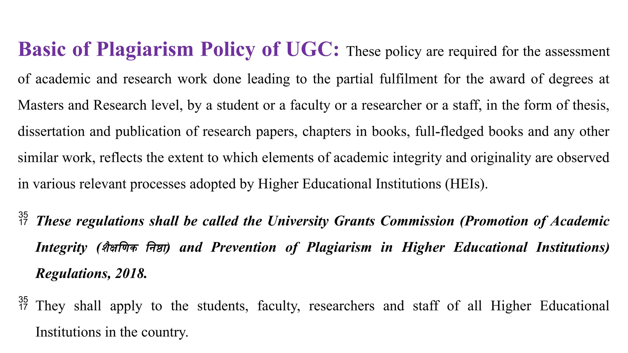 Basic of Plagiarism Policy of UGC: These policy are required for the assessment
of academic and research work done leading to the partial fulfilment for the award of degrees at
Masters and Research level, by a student or a faculty or a researcher or a staff, in the form of thesis,
dissertation and publication of research papers, chapters in books, full-fledged books and any other
similar work, reflects the extent to which elements of academic integrity and originality are observed
in various relevant processes adopted by Higher Educational Institutions (HEIs).
 These regulations shall be called the University Grants Commission (Promotion of Academic
Integrity (शैक्षणिक निष्ठा) and Prevention of Plagiarism in Higher Educational Institutions)
Regulations, 2018.
 They shall apply to the students, faculty, researchers and staff of all Higher Educational
Institutions in the country.
 