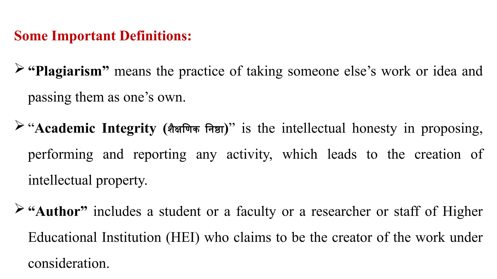 Some Important Definitions:
 “Plagiarism” means the practice of taking someone else’s work or idea and
passing them as one’s own.
 “Academic Integrity (शैक्षणिक निष्ठा)” is the intellectual honesty in proposing,
performing and reporting any activity, which leads to the creation of
intellectual property.
 “Author” includes a student or a faculty or a researcher or staff of Higher
Educational Institution (HEI) who claims to be the creator of the work under
consideration.
 