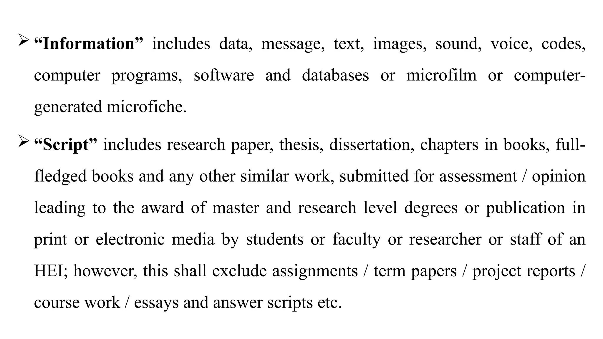  “Information” includes data, message, text, images, sound, voice, codes,
computer programs, software and databases or microfilm or computer-
generated microfiche.
 “Script” includes research paper, thesis, dissertation, chapters in books, full-
fledged books and any other similar work, submitted for assessment / opinion
leading to the award of master and research level degrees or publication in
print or electronic media by students or faculty or researcher or staff of an
HEI; however, this shall exclude assignments / term papers / project reports /
course work / essays and answer scripts etc.
 