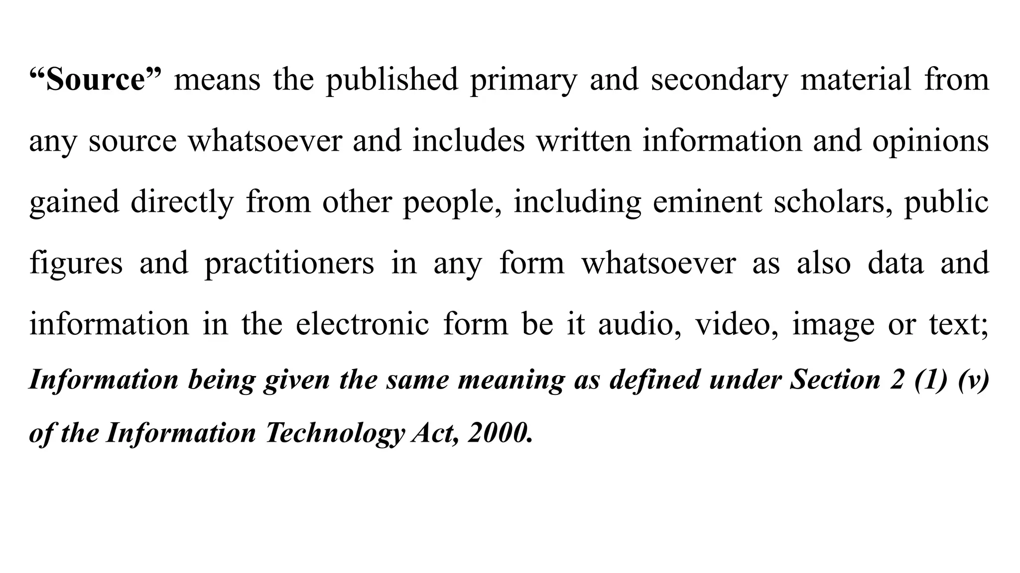“Source” means the published primary and secondary material from
any source whatsoever and includes written information and opinions
gained directly from other people, including eminent scholars, public
figures and practitioners in any form whatsoever as also data and
information in the electronic form be it audio, video, image or text;
Information being given the same meaning as defined under Section 2 (1) (v)
of the Information Technology Act, 2000.
 