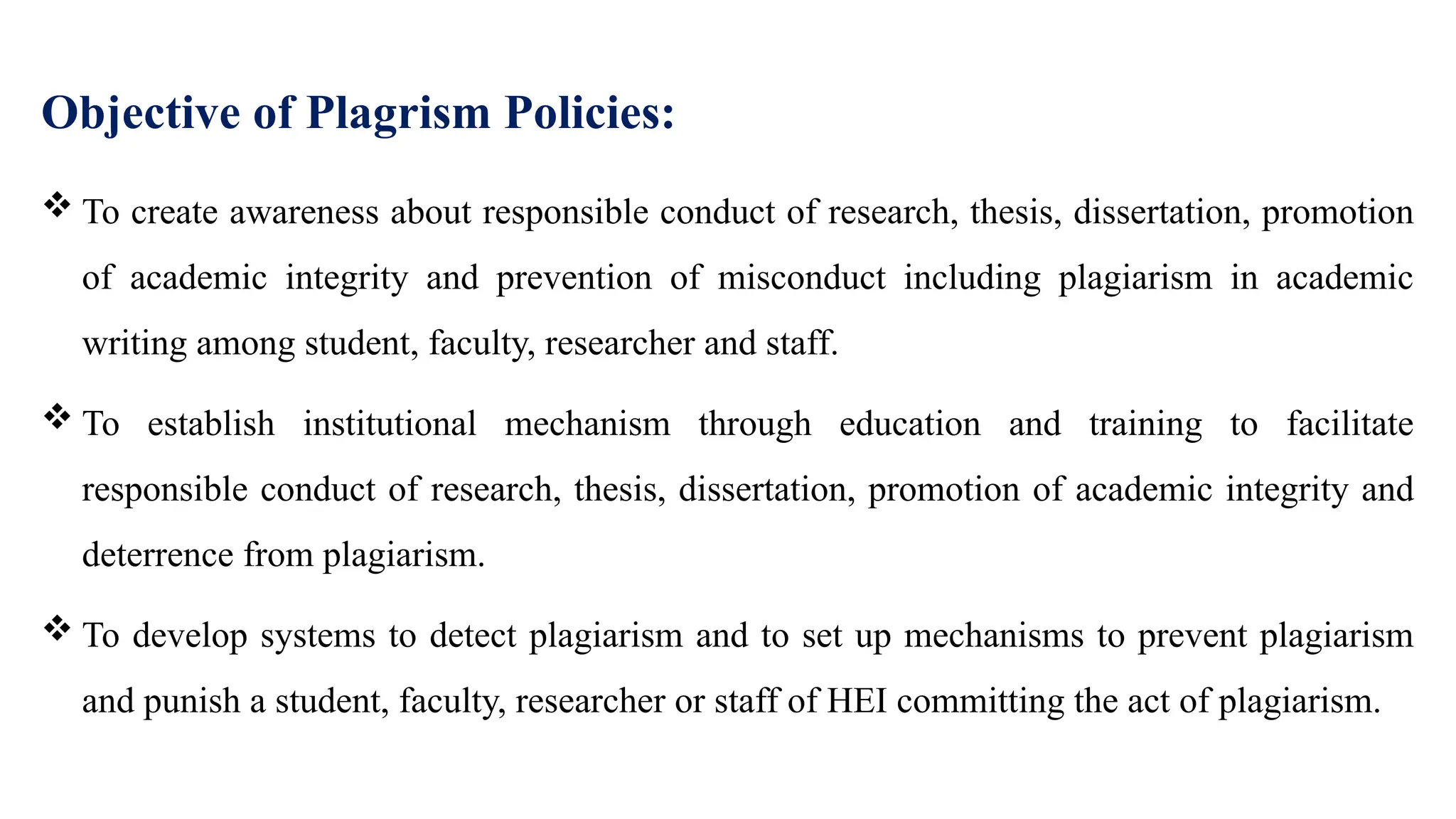 Objective of Plagrism Policies:
 To create awareness about responsible conduct of research, thesis, dissertation, promotion
of academic integrity and prevention of misconduct including plagiarism in academic
writing among student, faculty, researcher and staff.
 To establish institutional mechanism through education and training to facilitate
responsible conduct of research, thesis, dissertation, promotion of academic integrity and
deterrence from plagiarism.
 To develop systems to detect plagiarism and to set up mechanisms to prevent plagiarism
and punish a student, faculty, researcher or staff of HEI committing the act of plagiarism.
 