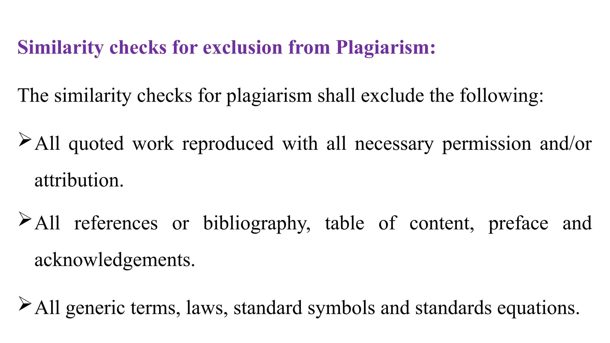Similarity checks for exclusion from Plagiarism:
The similarity checks for plagiarism shall exclude the following:
All quoted work reproduced with all necessary permission and/or
attribution.
All references or bibliography, table of content, preface and
acknowledgements.
All generic terms, laws, standard symbols and standards equations.
 