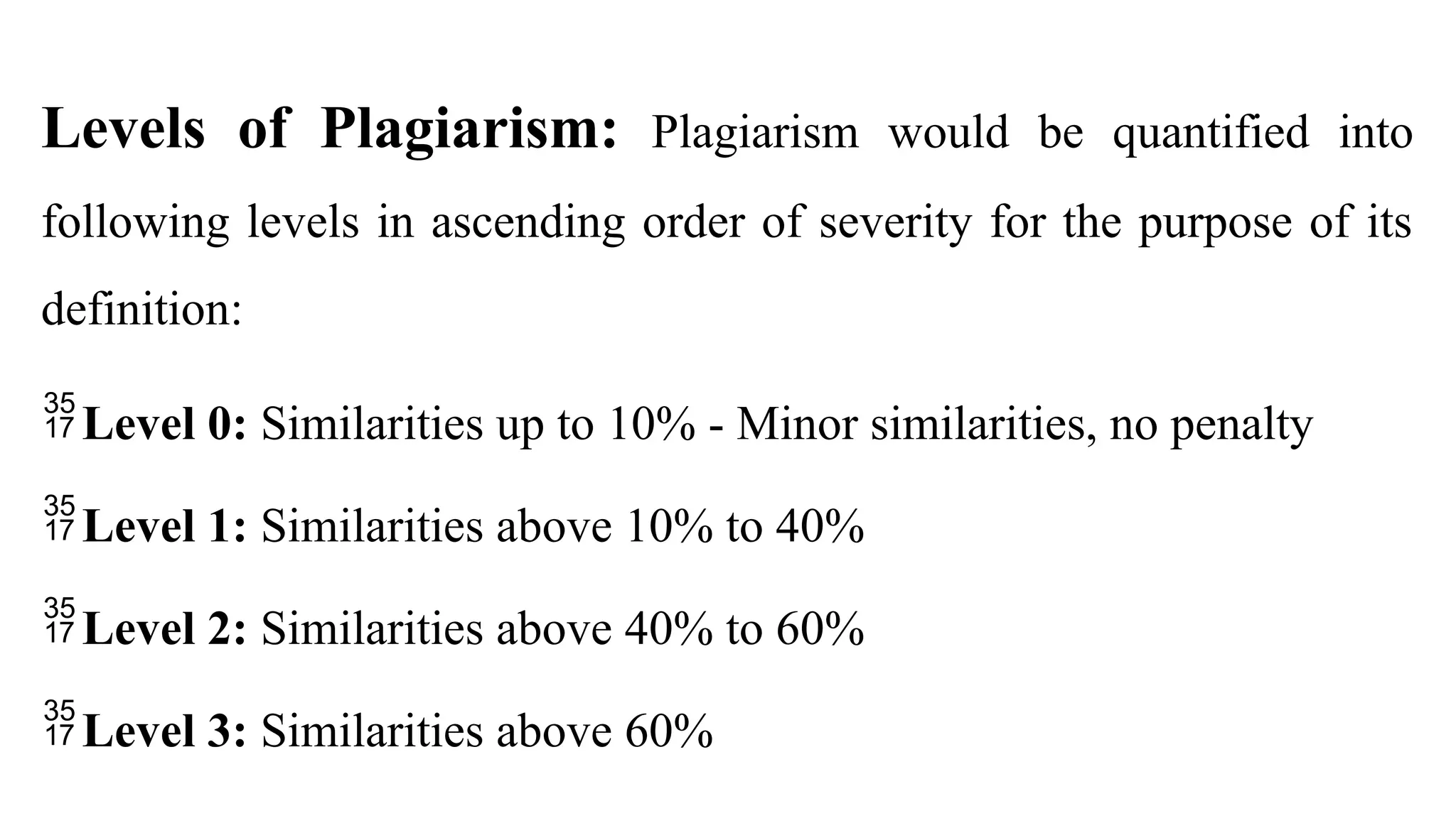 Levels of Plagiarism: Plagiarism would be quantified into
following levels in ascending order of severity for the purpose of its
definition:
Level 0: Similarities up to 10% - Minor similarities, no penalty
Level 1: Similarities above 10% to 40%
Level 2: Similarities above 40% to 60%
Level 3: Similarities above 60%
 
