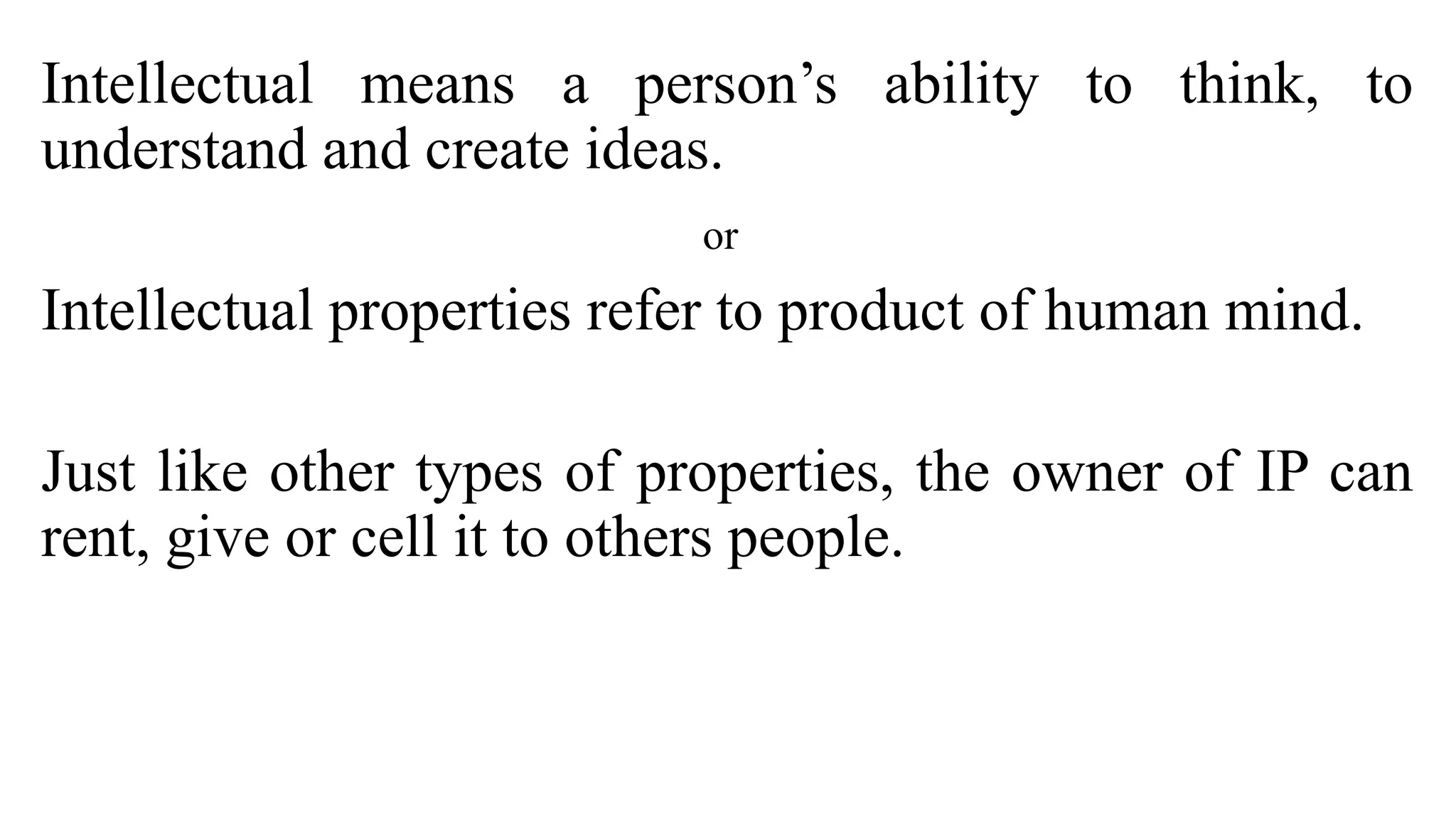 Intellectual means a person’s ability to think, to
understand and create ideas.
or
Intellectual properties refer to product of human mind.
Just like other types of properties, the owner of IP can
rent, give or cell it to others people.
 