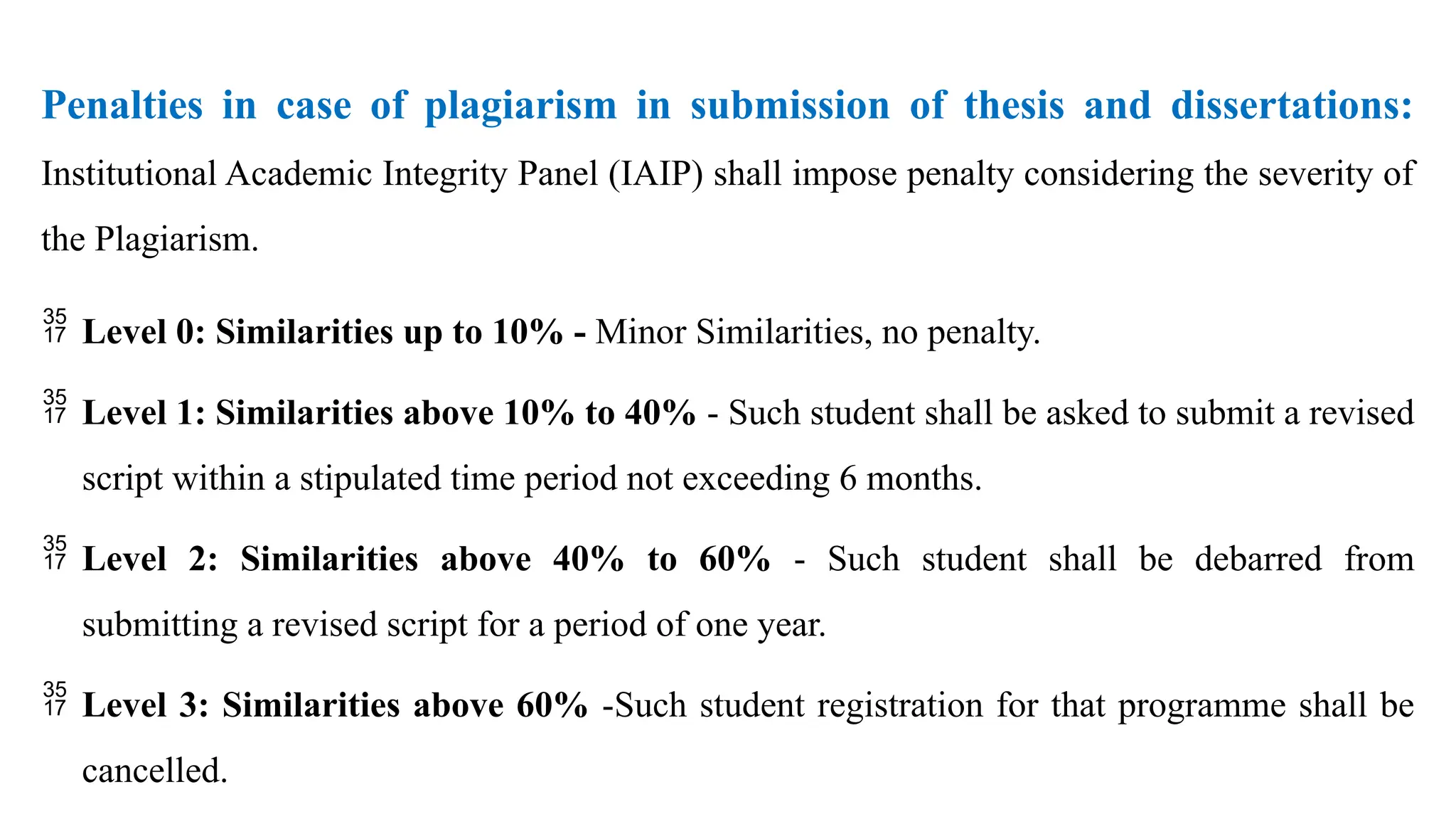 Penalties in case of plagiarism in submission of thesis and dissertations:
Institutional Academic Integrity Panel (IAIP) shall impose penalty considering the severity of
the Plagiarism.
 Level 0: Similarities up to 10% - Minor Similarities, no penalty.
 Level 1: Similarities above 10% to 40% - Such student shall be asked to submit a revised
script within a stipulated time period not exceeding 6 months.
 Level 2: Similarities above 40% to 60% - Such student shall be debarred from
submitting a revised script for a period of one year.
 Level 3: Similarities above 60% -Such student registration for that programme shall be
cancelled.
 