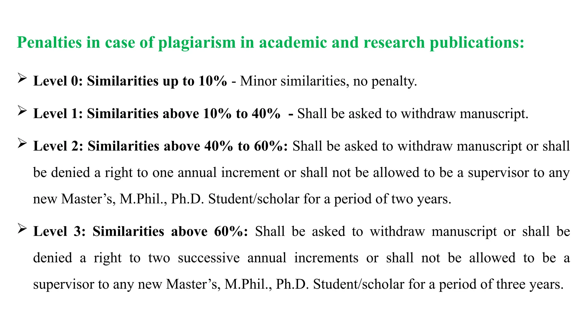 Penalties in case of plagiarism in academic and research publications:
 Level 0: Similarities up to 10% - Minor similarities, no penalty.
 Level 1: Similarities above 10% to 40% - Shall be asked to withdraw manuscript.
 Level 2: Similarities above 40% to 60%: Shall be asked to withdraw manuscript or shall
be denied a right to one annual increment or shall not be allowed to be a supervisor to any
new Master’s, M.Phil., Ph.D. Student/scholar for a period of two years.
 Level 3: Similarities above 60%: Shall be asked to withdraw manuscript or shall be
denied a right to two successive annual increments or shall not be allowed to be a
supervisor to any new Master’s, M.Phil., Ph.D. Student/scholar for a period of three years.
 