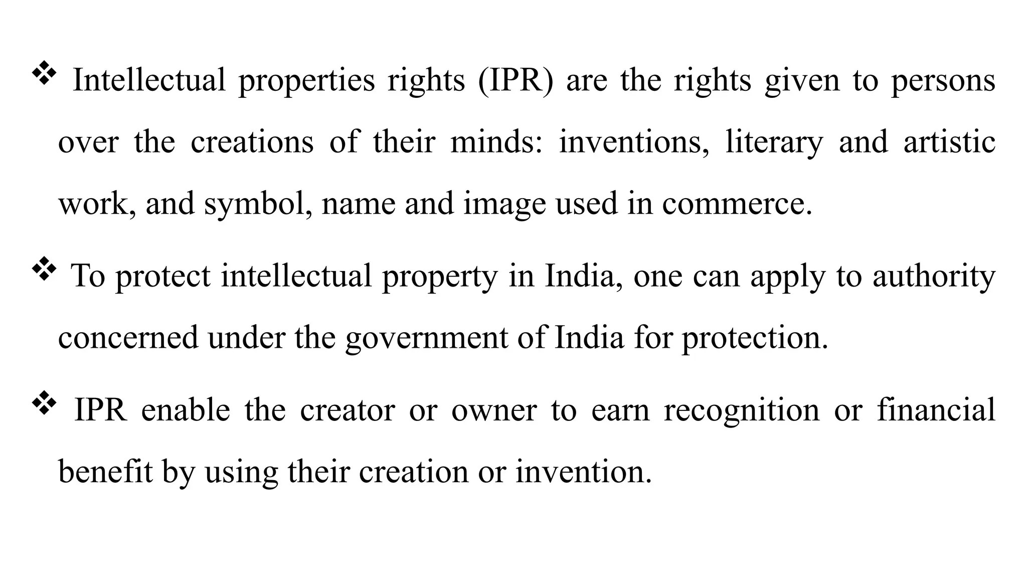  Intellectual properties rights (IPR) are the rights given to persons
over the creations of their minds: inventions, literary and artistic
work, and symbol, name and image used in commerce.
 To protect intellectual property in India, one can apply to authority
concerned under the government of India for protection.
 IPR enable the creator or owner to earn recognition or financial
benefit by using their creation or invention.
 
