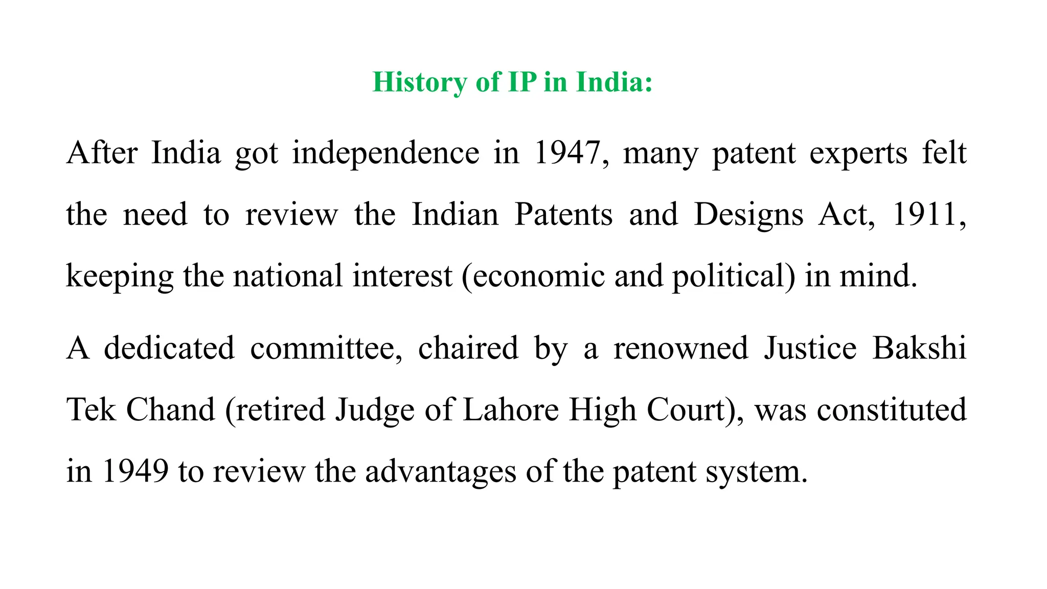 History of IP in India:
After India got independence in 1947, many patent experts felt
the need to review the Indian Patents and Designs Act, 1911,
keeping the national interest (economic and political) in mind.
A dedicated committee, chaired by a renowned Justice Bakshi
Tek Chand (retired Judge of Lahore High Court), was constituted
in 1949 to review the advantages of the patent system.
 