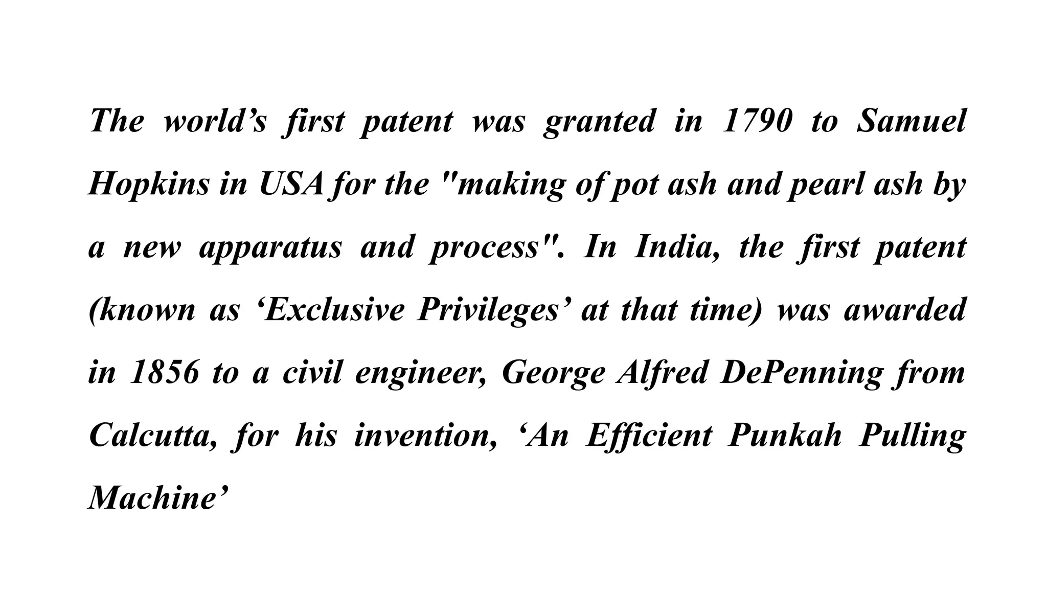 The world’s first patent was granted in 1790 to Samuel
Hopkins in USA for the "making of pot ash and pearl ash by
a new apparatus and process". In India, the first patent
(known as ‘Exclusive Privileges’ at that time) was awarded
in 1856 to a civil engineer, George Alfred DePenning from
Calcutta, for his invention, ‘An Efficient Punkah Pulling
Machine’
 