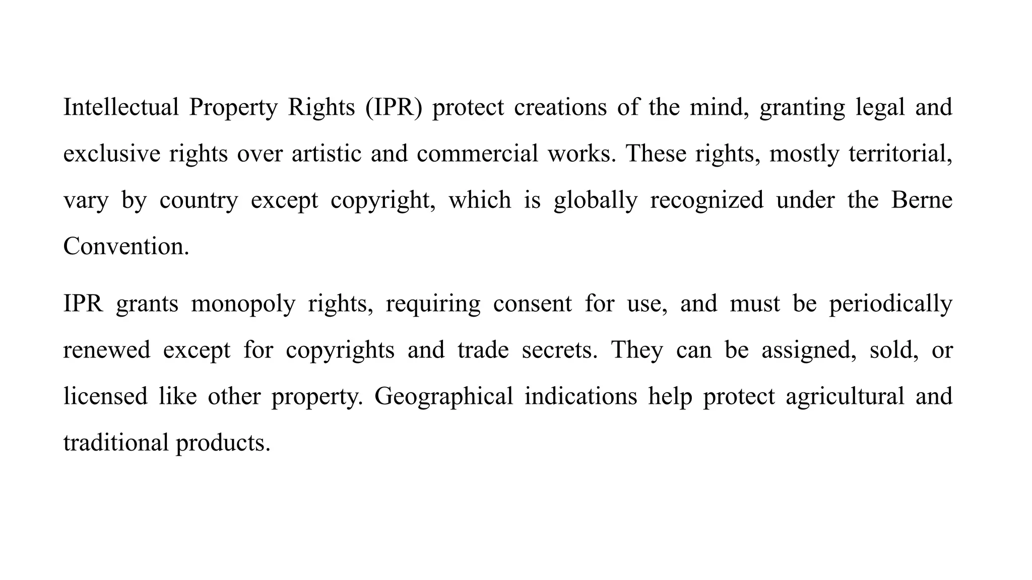 Intellectual Property Rights (IPR) protect creations of the mind, granting legal and
exclusive rights over artistic and commercial works. These rights, mostly territorial,
vary by country except copyright, which is globally recognized under the Berne
Convention.
IPR grants monopoly rights, requiring consent for use, and must be periodically
renewed except for copyrights and trade secrets. They can be assigned, sold, or
licensed like other property. Geographical indications help protect agricultural and
traditional products.
 