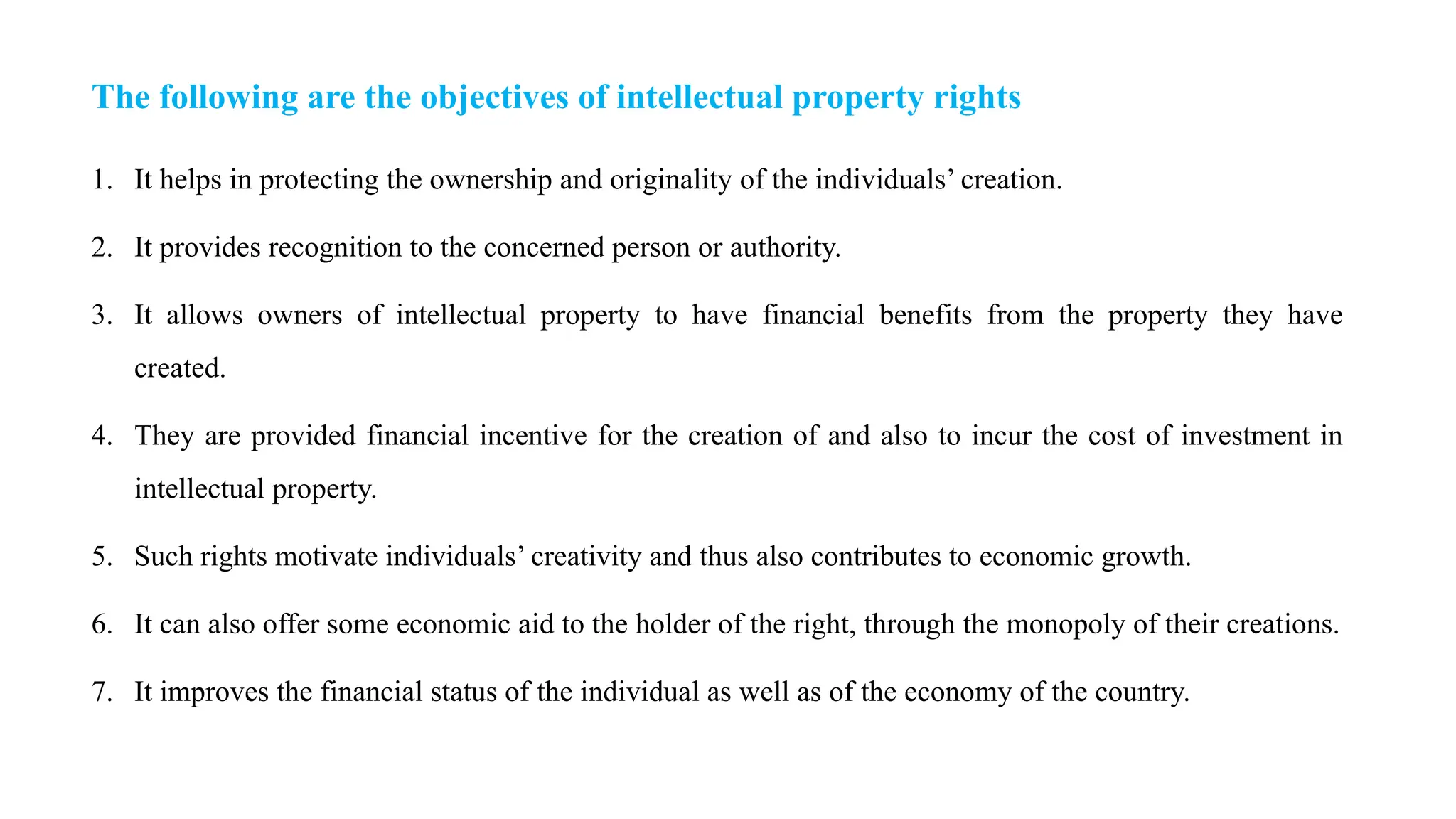 The following are the objectives of intellectual property rights
1. It helps in protecting the ownership and originality of the individuals’ creation.
2. It provides recognition to the concerned person or authority.
3. It allows owners of intellectual property to have financial benefits from the property they have
created.
4. They are provided financial incentive for the creation of and also to incur the cost of investment in
intellectual property.
5. Such rights motivate individuals’ creativity and thus also contributes to economic growth.
6. It can also offer some economic aid to the holder of the right, through the monopoly of their creations.
7. It improves the financial status of the individual as well as of the economy of the country.
 