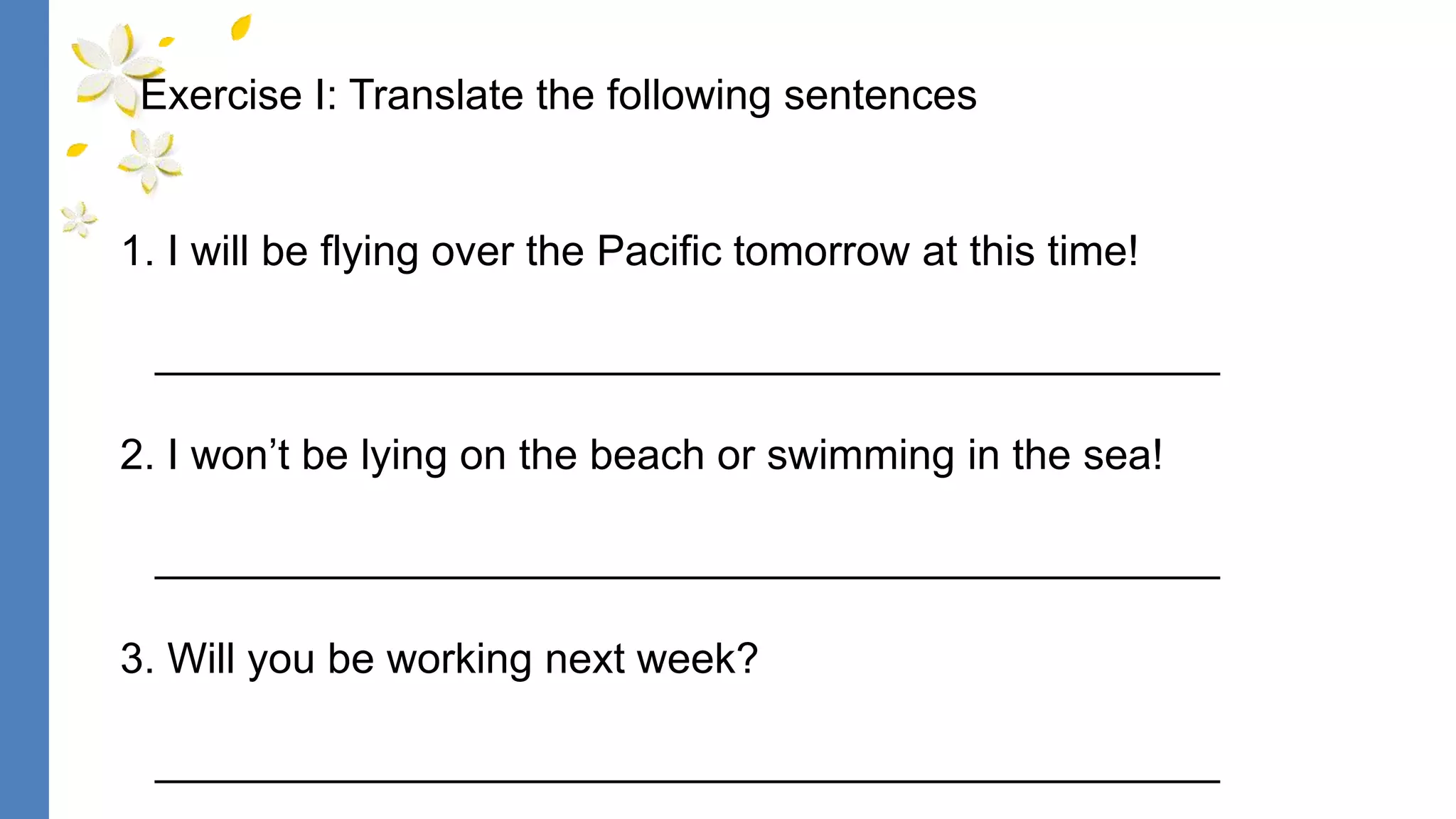 1. I will be flying over the Pacific tomorrow at this time!
_____________________________________________
2. I won’t be lying on the beach or swimming in the sea!
_____________________________________________
3. Will you be working next week?
_____________________________________________
Exercise I: Translate the following sentences
 