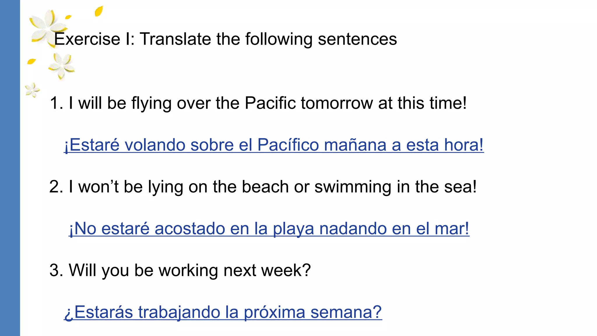 1. I will be flying over the Pacific tomorrow at this time!
¡Estaré volando sobre el Pacífico mañana a esta hora!
2. I won’t be lying on the beach or swimming in the sea!
¡No estaré acostado en la playa nadando en el mar!
3. Will you be working next week?
¿Estarás trabajando la próxima semana?
Exercise I: Translate the following sentences
 