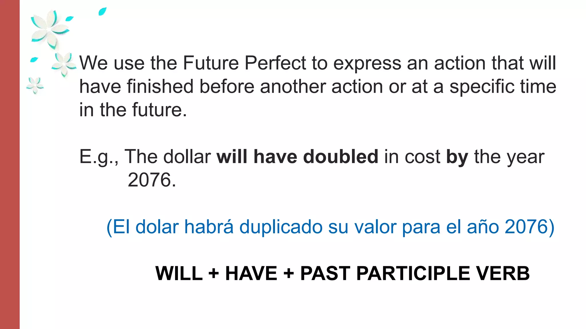 We use the Future Perfect to express an action that will
have finished before another action or at a specific time
in the future.
E.g., The dollar will have doubled in cost by the year
2076.
(El dolar habrá duplicado su valor para el año 2076)
WILL + HAVE + PAST PARTICIPLE VERB
 