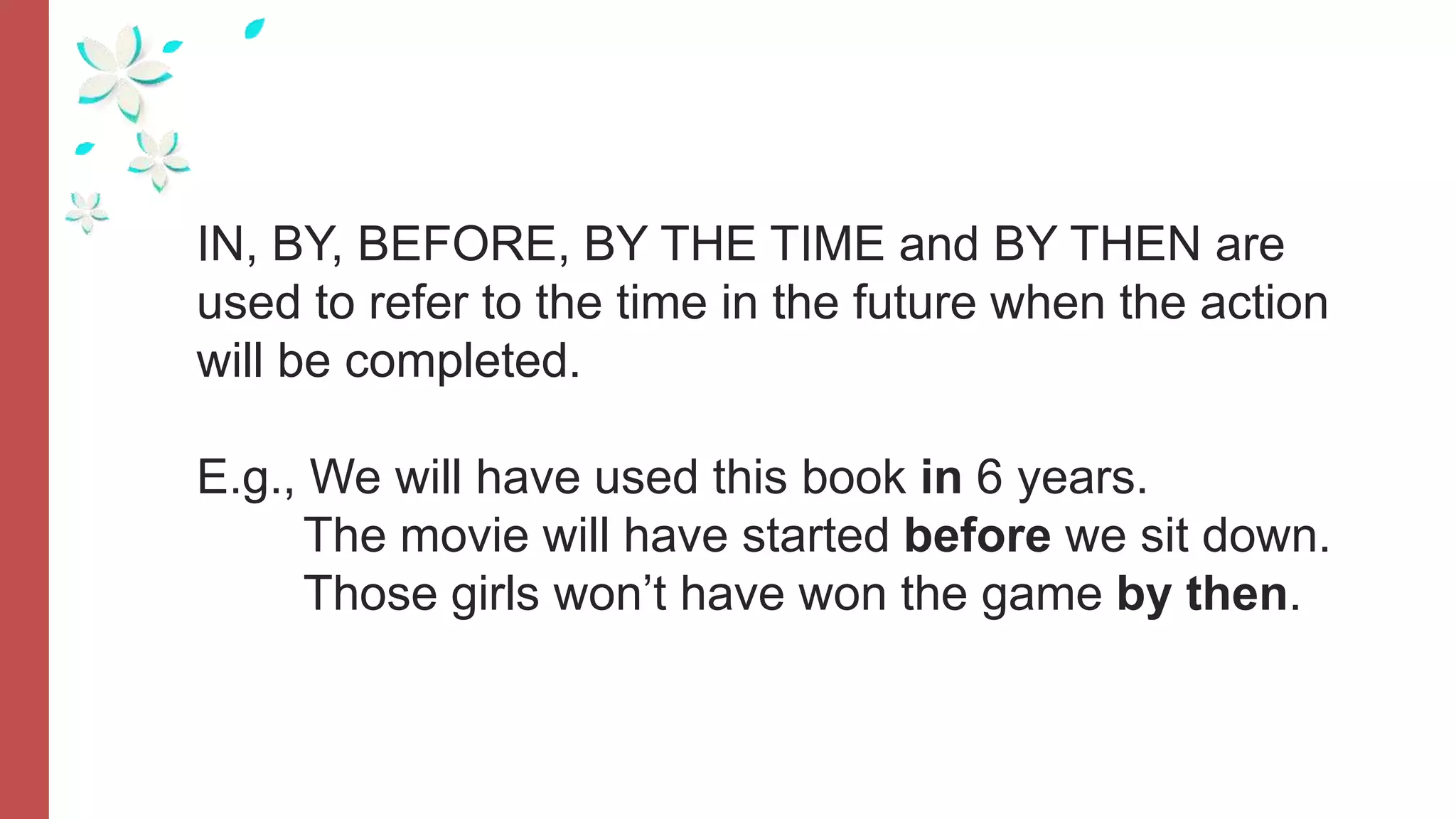 IN, BY, BEFORE, BY THE TIME and BY THEN are
used to refer to the time in the future when the action
will be completed.
E.g., We will have used this book in 6 years.
The movie will have started before we sit down.
Those girls won’t have won the game by then.
 