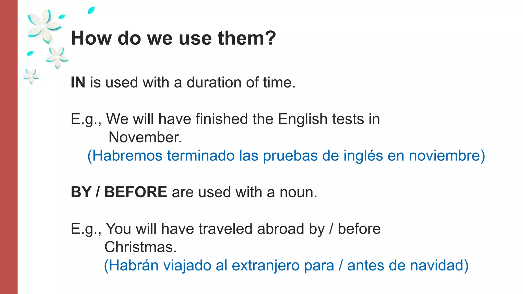 How do we use them?
IN is used with a duration of time.
E.g., We will have finished the English tests in
November.
(Habremos terminado las pruebas de inglés en noviembre)
BY / BEFORE are used with a noun.
E.g., You will have traveled abroad by / before
Christmas.
(Habrán viajado al extranjero para / antes de navidad)
 