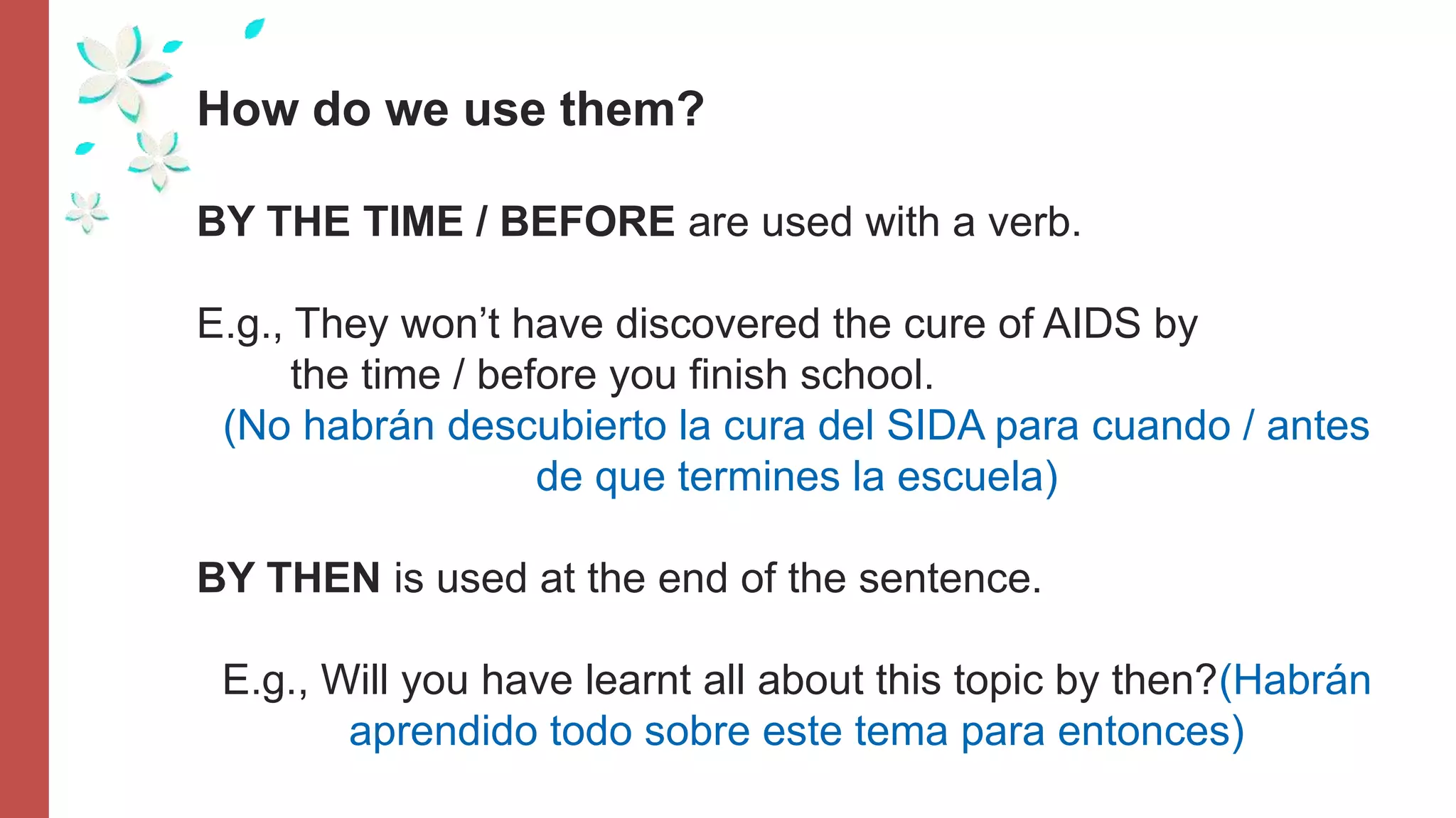 How do we use them?
BY THE TIME / BEFORE are used with a verb.
E.g., They won’t have discovered the cure of AIDS by
the time / before you finish school.
(No habrán descubierto la cura del SIDA para cuando / antes
de que termines la escuela)
BY THEN is used at the end of the sentence.
E.g., Will you have learnt all about this topic by then?(Habrán
aprendido todo sobre este tema para entonces)
 