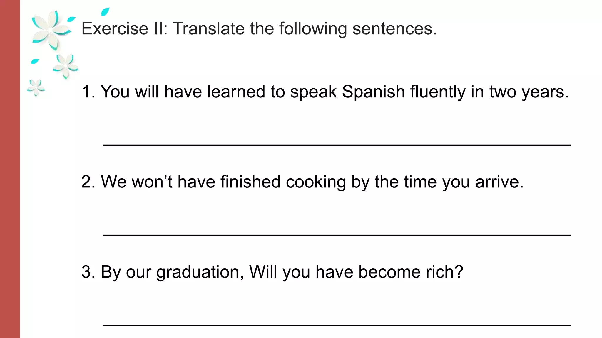 Exercise II: Translate the following sentences.
1. You will have learned to speak Spanish fluently in two years.
__________________________________________
2. We won’t have finished cooking by the time you arrive.
__________________________________________
3. By our graduation, Will you have become rich?
__________________________________________
 