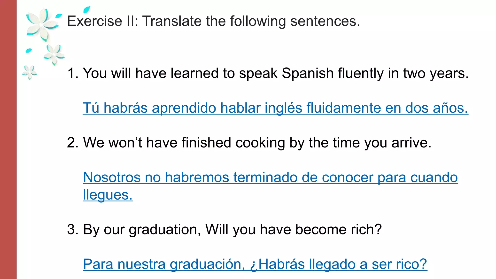 Exercise II: Translate the following sentences.
1. You will have learned to speak Spanish fluently in two years.
Tú habrás aprendido hablar inglés fluidamente en dos años.
2. We won’t have finished cooking by the time you arrive.
Nosotros no habremos terminado de conocer para cuando
llegues.
3. By our graduation, Will you have become rich?
Para nuestra graduación, ¿Habrás llegado a ser rico?
 