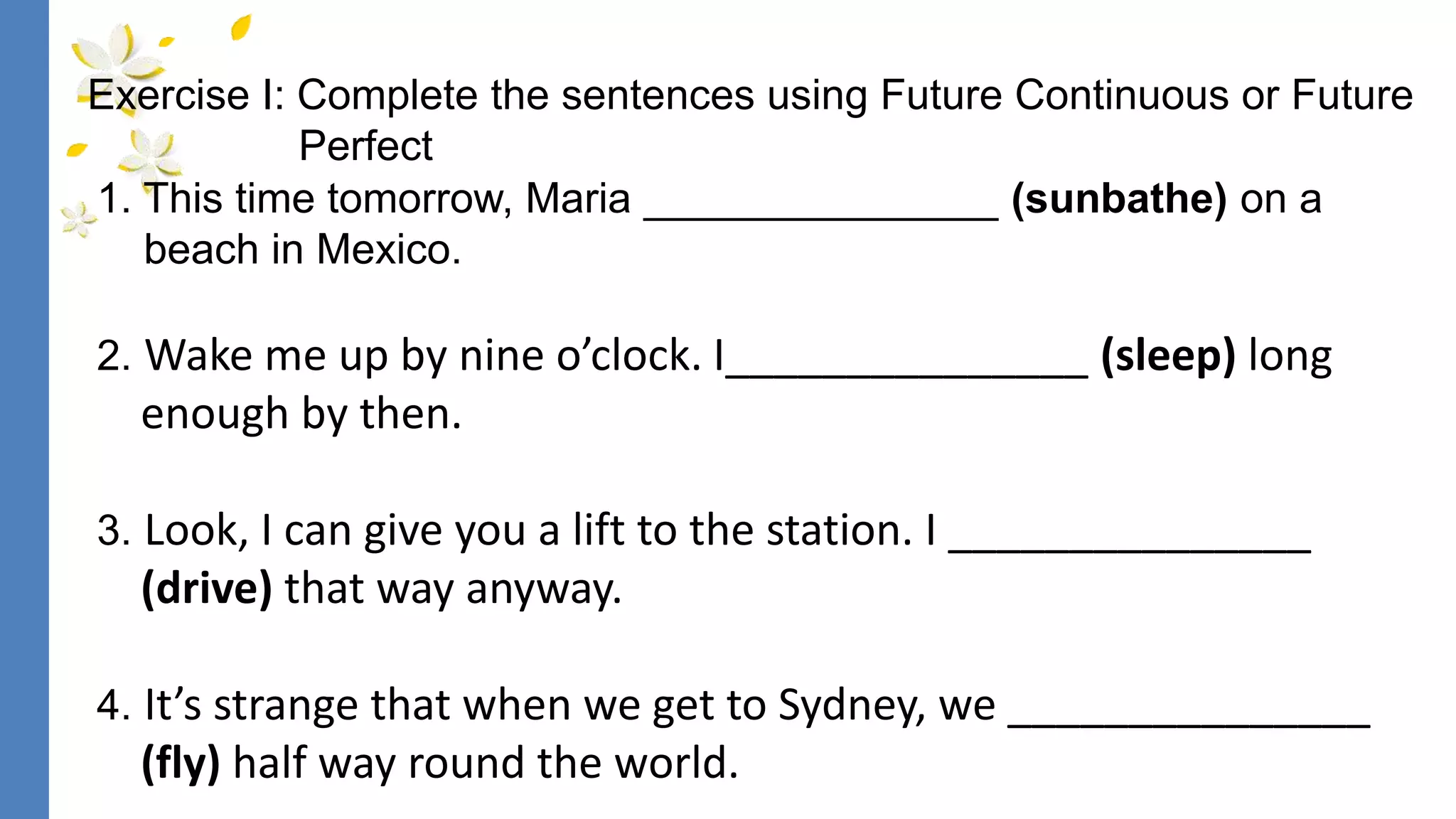 1. This time tomorrow, Maria _______________ (sunbathe) on a
beach in Mexico.
2. Wake me up by nine o’clock. I_______________ (sleep) long
enough by then.
3. Look, I can give you a lift to the station. I _______________
(drive) that way anyway.
4. It’s strange that when we get to Sydney, we _______________
(fly) half way round the world.
Exercise I: Complete the sentences using Future Continuous or Future
Perfect
 