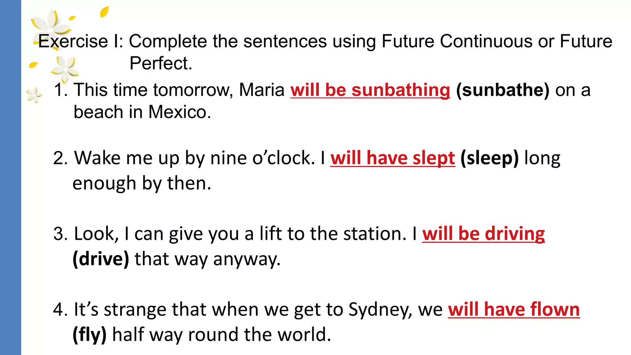 1. This time tomorrow, Maria will be sunbathing (sunbathe) on a
beach in Mexico.
2. Wake me up by nine o’clock. I will have slept (sleep) long
enough by then.
3. Look, I can give you a lift to the station. I will be driving
(drive) that way anyway.
4. It’s strange that when we get to Sydney, we will have flown
(fly) half way round the world.
Exercise I: Complete the sentences using Future Continuous or Future
Perfect.
 