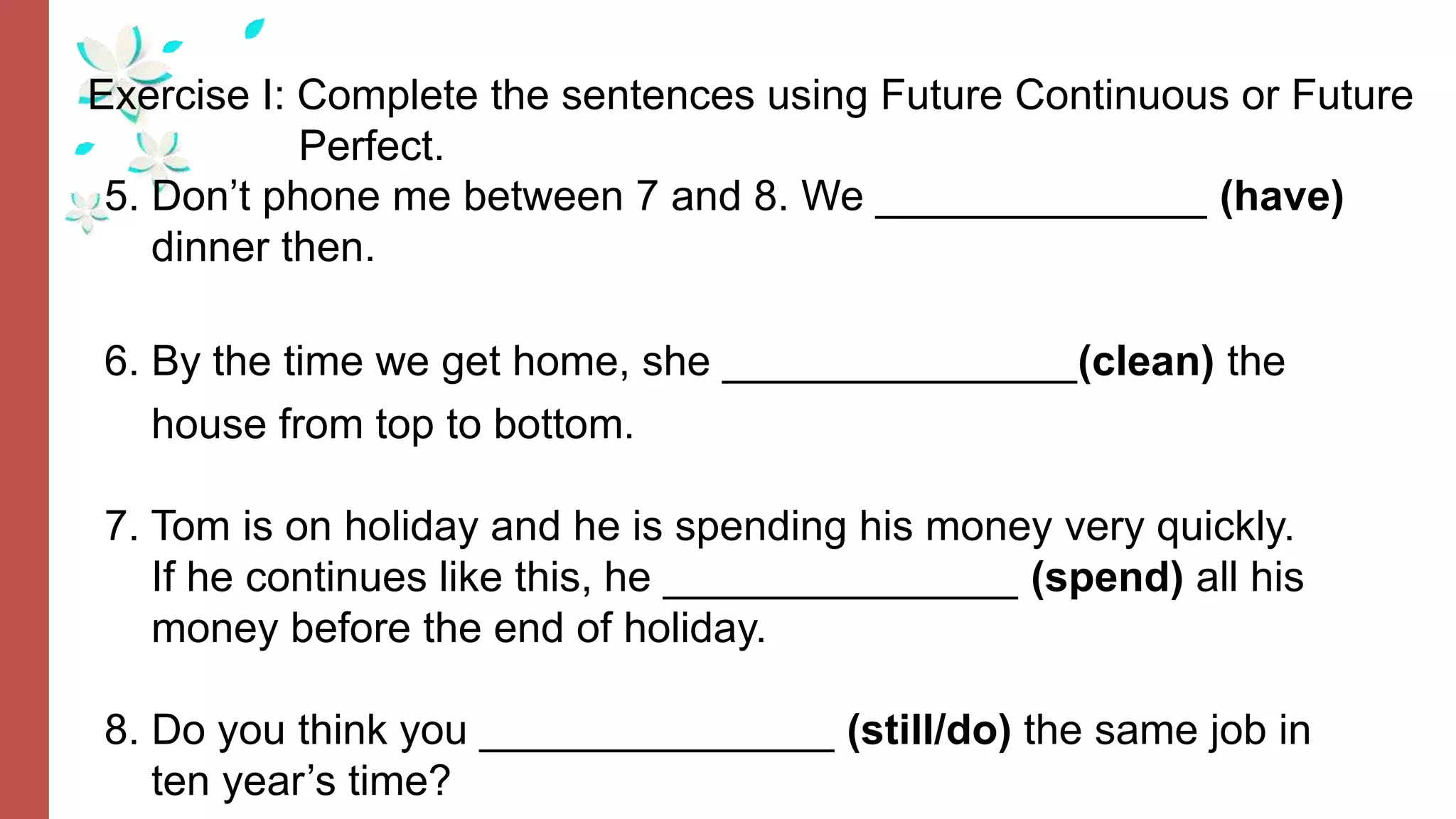Exercise I: Complete the sentences using Future Continuous or Future
Perfect.
5. Don’t phone me between 7 and 8. We ______________ (have)
dinner then.
6. By the time we get home, she _______________(clean) the
house from top to bottom.
7. Tom is on holiday and he is spending his money very quickly.
If he continues like this, he _______________ (spend) all his
money before the end of holiday.
8. Do you think you _______________ (still/do) the same job in
ten year’s time?
 