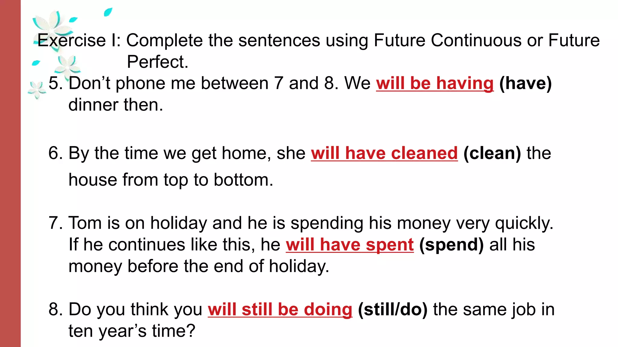 Exercise I: Complete the sentences using Future Continuous or Future
Perfect.
5. Don’t phone me between 7 and 8. We will be having (have)
dinner then.
6. By the time we get home, she will have cleaned (clean) the
house from top to bottom.
7. Tom is on holiday and he is spending his money very quickly.
If he continues like this, he will have spent (spend) all his
money before the end of holiday.
8. Do you think you will still be doing (still/do) the same job in
ten year’s time?
 
