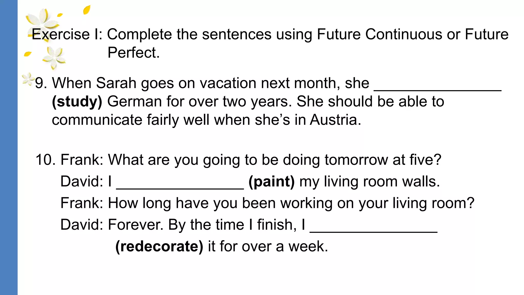 9. When Sarah goes on vacation next month, she _______________
(study) German for over two years. She should be able to
communicate fairly well when she’s in Austria.
10. Frank: What are you going to be doing tomorrow at five?
David: I _______________ (paint) my living room walls.
Frank: How long have you been working on your living room?
David: Forever. By the time I finish, I _______________
(redecorate) it for over a week.
Exercise I: Complete the sentences using Future Continuous or Future
Perfect.
 