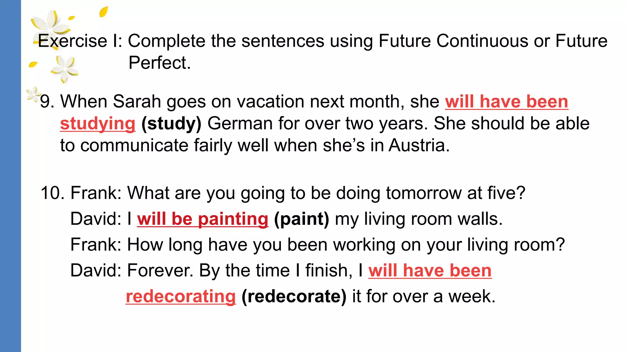 9. When Sarah goes on vacation next month, she will have been
studying (study) German for over two years. She should be able
to communicate fairly well when she’s in Austria.
10. Frank: What are you going to be doing tomorrow at five?
David: I will be painting (paint) my living room walls.
Frank: How long have you been working on your living room?
David: Forever. By the time I finish, I will have been
redecorating (redecorate) it for over a week.
Exercise I: Complete the sentences using Future Continuous or Future
Perfect.
 
