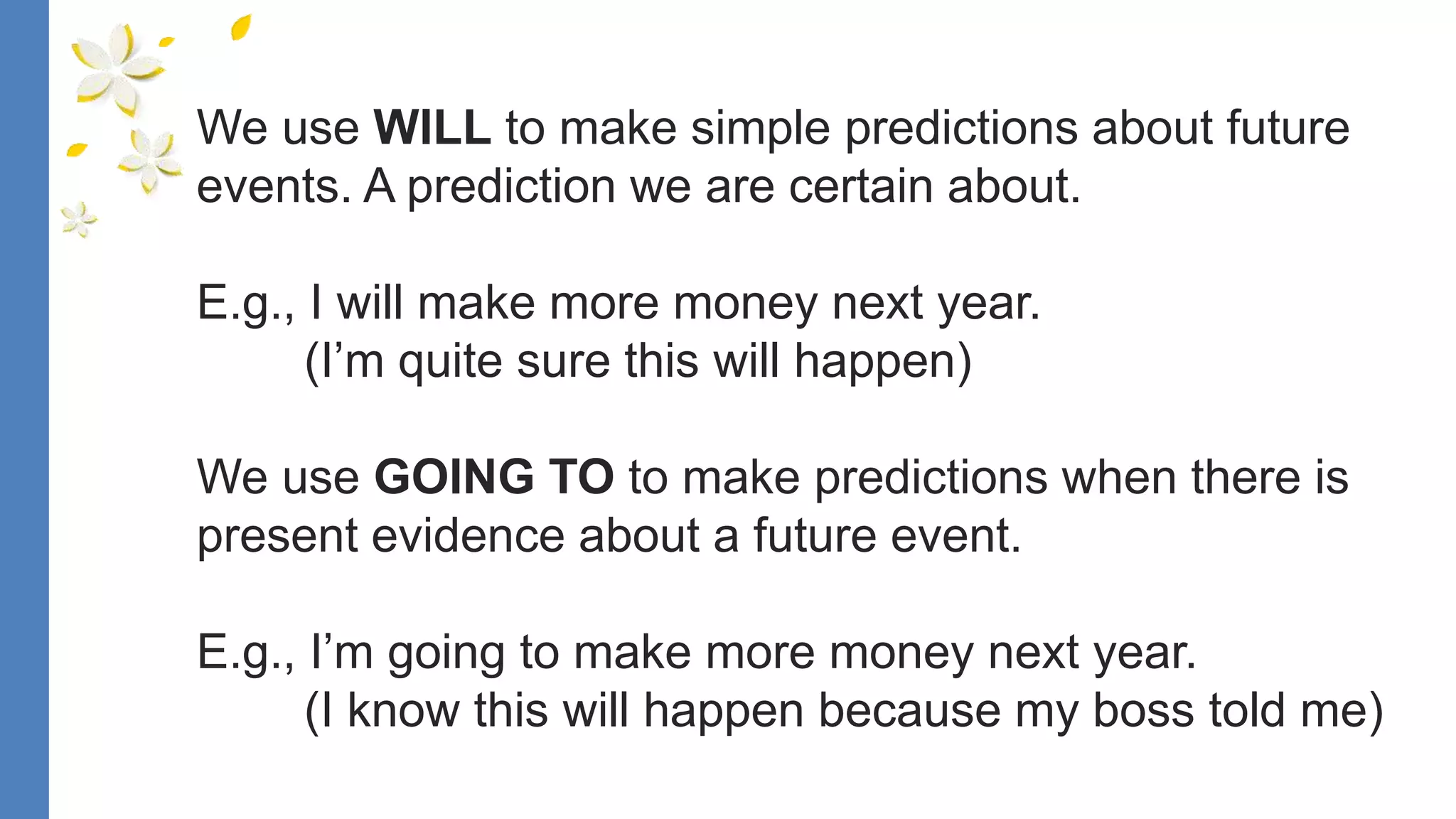 We use WILL to make simple predictions about future
events. A prediction we are certain about.
E.g., I will make more money next year.
(I’m quite sure this will happen)
We use GOING TO to make predictions when there is
present evidence about a future event.
E.g., I’m going to make more money next year.
(I know this will happen because my boss told me)
 