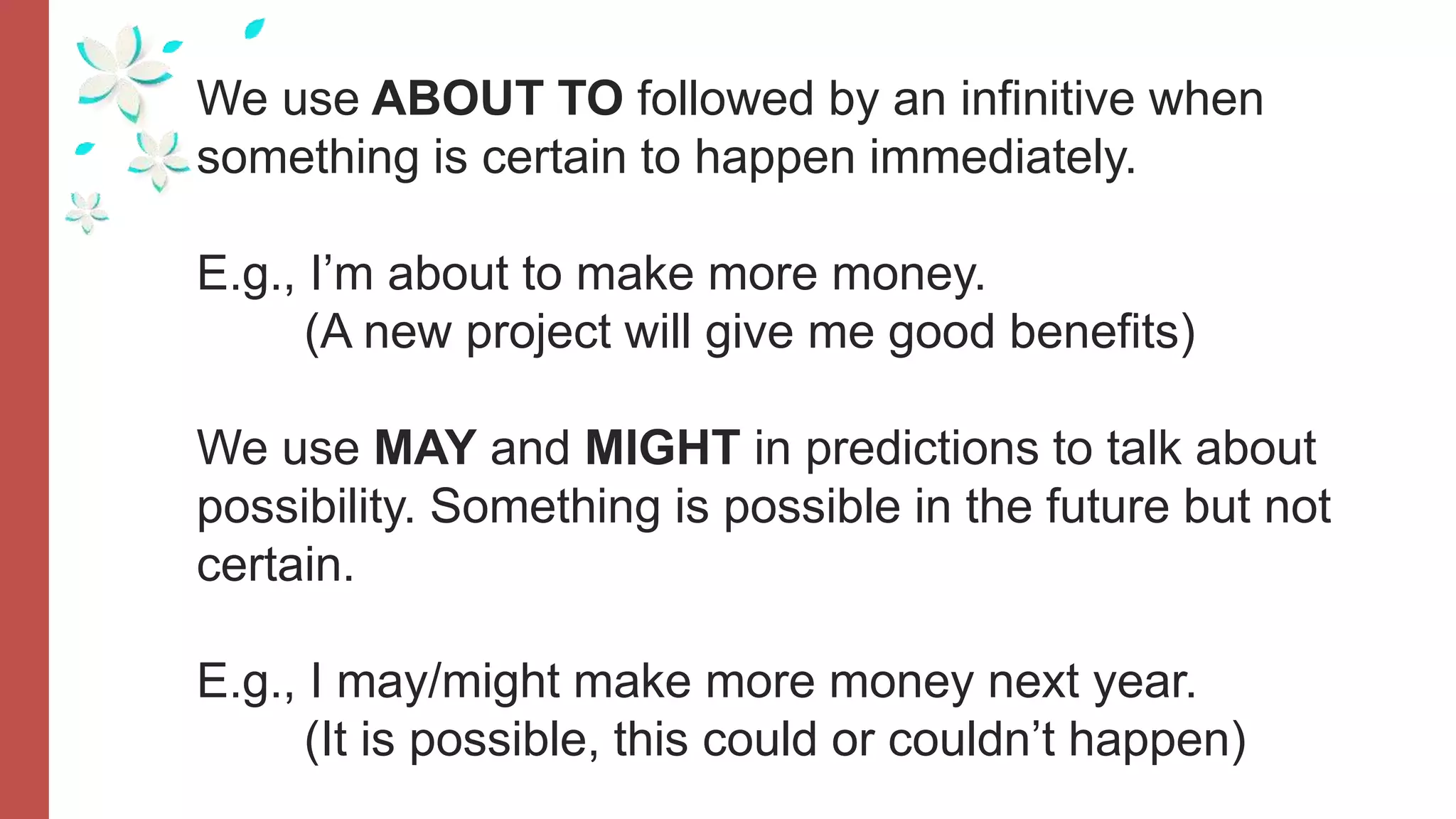 We use ABOUT TO followed by an infinitive when
something is certain to happen immediately.
E.g., I’m about to make more money.
(A new project will give me good benefits)
We use MAY and MIGHT in predictions to talk about
possibility. Something is possible in the future but not
certain.
E.g., I may/might make more money next year.
(It is possible, this could or couldn’t happen)
 